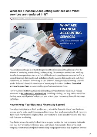 1/3
What are Financial Accounting Services and What
services are rendered in it?
affinityassociates.com/what-are-financial-accounting-services
Financial accounting is a dedicated segment of business accounting that involves the
process of recording, summarizing, and reporting the variety of transactions resulting
from business operations over a period. All business transactions are summarized in a
form of financial statements such as balance sheets, income statements, and cash flow
statements. As financial accounting is a bit different from general accounting, you will
need a dedicated financial accountant of a company that offers the best financial
accounting services accommodating your business transactions.
However, instead of hiring financial accounting services for your business, if you are
interested in DIY financial accounting, then keep reading this blog. Here, we will be
sharing some useful points/insights on how to keep your company’s financial statement
UpToDate.
How to Keep Your Business Financially Sound?
You might think that you don’t need to worry about the financial side of your business
because you’re just a small company and there’s not that much money involved. However,
if you want your business to grow, then you will have to think about how it will deal with
cash flow and marketing.
You should always be on the lookout for new opportunities for your company, but make
sure that they are in line with your goals and values. For example, if you are a small
company, don’t invest in expensive marketing campaigns because they might not provide
 