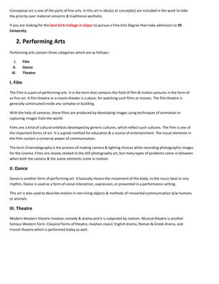 Conceptual art is one of the parts of fine arts. In this art in idea(s) or concept(s) are included in the work to take
the priority over material concerns & traditional aesthetic.
If you are looking for the best Girls College in Jaipur to pursue a Fine Arts Degree then take admission to IIS
University.
2. Performing Arts
Performing arts contain three categories which are as follows:-
I. Film
II. Dance
III. Theatre
I. Film
The Film is a part of performing arts. It is the term that contains the field of film & motion pictures in the form of
as fine art. A film theatre or a movie theater is a place, for watching such films or movies. The film theatre is
generally constructed inside any complex or building.
With the help of cameras, these films are produced by developing images using techniques of animation or
capturing images from the world.
Films are a kind of cultural artefacts developed by generic cultures, which reflect such cultures. The Film is one of
the important forms of art. It is a great method for education & a source of entertainment. The visual elements in
the Film contain a universal power of communication.
The term Cinematography is the process of making camera & lighting choices while recording photographic images
for the cinema. Films are closely related to the still photography art, but many types of problems come in between
when both the camera & the scene elements come in motion.
II. Dance
Dance is another form of performing art. It basically means the movement of the body, to the music beat or any
rhythm. Dance is used as a form of social interaction, expression, or presented in a performance setting.
This art is also used to describe motion in non-living objects & methods of nonverbal communication b/w humans
or animals.
III. Theatre
Modern Western theatre involves comedy & drama and it is subjected by realism. Musical theatre is another
famous Western form. Classical forms of theatre, involves classic English drama, Roman & Greek drama, and
French theatre which is performed today as well.
 