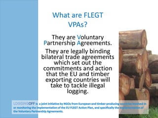 What are FLEGT VPAs? They are Voluntary Partnership Agreements.  They are legally binding bilateral trade agreements which set out the commitments and action that the EU and timber exporting countries will take to tackle illegal logging. LOGGINGOFF is  a joint initiative by NGOs from European and timber-producing countries involved in or monitoring the implementation of the EU FLEGT Action Plan, and specifically the implementation of the Voluntary Partnership Agreements.  