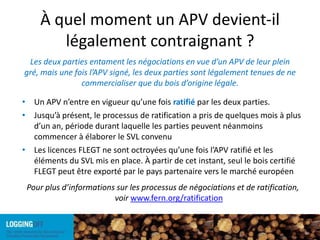 À quel moment un APV devient-il légalement contraignant ?Les deux parties entament les négociations en vue d’un APV de leur plein gré, mais une fois l’APV signé, les deux parties sont légalement tenues de ne commercialiser que du bois d’origine légale.Un APV n’entre en vigueur qu’une fois ratifié par les deux parties.Jusqu’à présent, le processus de ratification a pris de quelques mois à plus d’un an, période durant laquelle les parties peuvent néanmoins commencer à élaborer le SVL convenu Les licences FLEGT ne sont octroyées qu’une fois l’APV ratifié et les éléments du SVL mis en place. À partir de cet instant, seul le bois certifié FLEGT peut être exporté par le pays partenaire vers le marché européenPour plus d’informations sur les processus de négociations et de ratification, voir www.fern.org/ratification