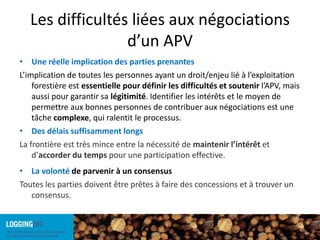 Les difficultés liées aux négociations d’un APVUne réelle implication des parties prenantes L’implication de toutes les personnes ayant un droit/enjeu lié à l’exploitation forestière est essentiellepour définir les difficultés et soutenir l’APV, mais aussi pour garantir sa légitimité. Identifier les intérêts et le moyen de permettre aux bonnes personnes de contribuer aux négociations est une tâche complexe, qui ralentit le processus.Des délais suffisamment longsLa frontière est très mince entre la nécessité de maintenir l’intérêt et d’accorder du temps pour une participation effective.La volonté de parvenir à un consensusToutes les parties doivent être prêtes à faire des concessions et à trouver un consensus.