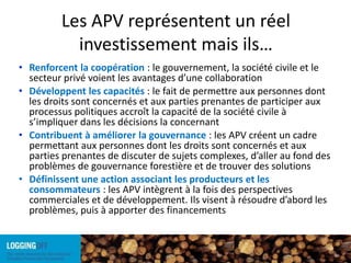 Les APV représentent un réel investissement mais ils…Renforcent la coopération : le gouvernement, la société civile et le secteur privé voient les avantages d’une collaborationDéveloppent les capacités : le fait de permettre aux personnes dont les droits sont concernés et aux parties prenantes de participer aux processus politiques accroît la capacité de la société civile à s’impliquer dans les décisions la concernantContribuent à améliorer la gouvernance :les APV créent un cadre permettant aux personnes dont les droits sont concernés et aux parties prenantes de discuter de sujets complexes, d’aller au fond des problèmes de gouvernance forestière et de trouver des solutionsDéfinissent une action associant les producteurs et les consommateurs : les APV intègrent à la fois des perspectives commerciales et de développement. Ils visent à résoudre d’abord les problèmes, puis à apporter des financements