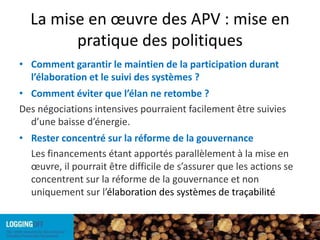 La mise en œuvre des APV : mise en pratique des politiquesComment garantir le maintien de la participation durant l’élaboration et le suivi des systèmes ?Comment éviter que l’élan ne retombe ?Des négociations intensives pourraient facilement être suivies d’une baisse d’énergie.  Rester concentré sur la réforme de la gouvernance	Les financements étant apportés parallèlement à la mise en œuvre, il pourrait être difficile de s’assurer que les actions se concentrent sur la réforme de la gouvernance et non uniquement sur l’élaboration des systèmes de traçabilité