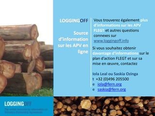 Vous trouverez également plus d’informations sur les APV FLEGT et autres questions connexes sur www.loggingoff.infoLOGGINGOFF  Source d’information sur les APV en ligneSi vous souhaitez obtenir davantage d’informations sur le plan d’action FLEGT et sur sa mise en œuvre, contactezIola Leal ou Saskia Ozingat  +32 (0)496 205500eiola@fern.orgesaskia@fern.orgLOGGINGOFF is  a joint initiative by NGOs from European and timber-producing countries involved in or monitoring the implementation of the EU FLEGT Action Plan, and specifically the implementation of the Voluntary Partnership Agreements. 