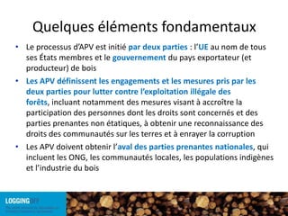 Quelques éléments fondamentauxLe processus d’APV est initié par deux parties : l’UE au nom de tous ses États membres et le gouvernement du pays exportateur (et producteur) de bois Les APV définissent les engagements et les mesures pris par les deux parties pour lutter contre l’exploitation illégale des forêts, incluant notamment des mesures visant à accroître la participation des personnes dont les droits sont concernés et des parties prenantes non étatiques, à obtenir une reconnaissance des droits des communautés sur les terres et à enrayer la corruptionLes APV doivent obtenir l’aval des parties prenantes nationales, qui incluent les ONG, les communautés locales, les populations indigènes et l’industrie du bois