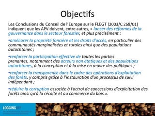 ObjectifsLes Conclusions du Conseil de l’Europe sur le FLEGT (2003/C 268/01) indiquent que les APV doivent, entre autres, « lancer des réformes de la gouvernance dans le secteur forestier, et plus précisément :améliorer la propriété foncière et les droits d’accès, en particulier des communautés marginalisées et rurales ainsi que des populations autochtones ;renforcer la participation effective de toutes les parties prenantes, notamment des acteurs non étatiques et des populations autochtones, à la conception et à la mise en œuvre des politiques ;renforcer la transparence dans le cadre des opérations d’exploitation des forêts, y compris grâce à l’instauration d’un processus de suivi indépendant ;réduire la corruption associée à l’octroi de concessions d’exploitation des forêts ainsi qu’à la récolte et au commerce du bois ».