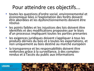 Pour atteindre ces objectifs...toutes les questions d’ordre social, environnemental et économique liées à l’exploitation des forêts doivent être abordées et les dysfonctionnements doivent être résolus les points faibles et les injustices des lois doivent être identifiés et des modifications proposées par le biais d’un processus impliquant toutes les parties prenantesles exigences juridiques doivent s’appliquer à tous les produits dérivés du bois et à toutes les exportations, et non uniquement au bois destiné au marché européenla transparence et les responsabilités doivent être renforcées grâce à la surveillance, à des comptes-rendus et à l’accès du public aux informations