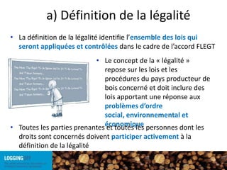a) Définition de la légalitéLa définition de la légalité identifie l’ensemble des lois qui seront appliquées et contrôlées dans le cadre de l’accord FLEGTLe concept de la « légalité » repose sur les lois et les procédures du pays producteur de bois concerné et doit inclure des lois apportant une réponse aux problèmes d’ordre social, environnemental et économique