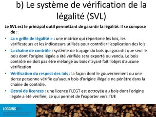 Toutes les parties prenantes et toutes les personnes dont les droits sont concernés doivent participer activement à la définition de la légalitéb) Le système de vérification de la légalité (SVL)Le SVL est le principal outil permettant de garantir la légalité. Il se compose de :La « grille de légalité » : une matrice qui répertorie les lois, les vérificateurs et les indicateurs utilisés pour contrôler l’application des loisLa chaîne de contrôle : système de traçage du bois qui garantit que seul le bois dont l’origine légale a été vérifiée sera exporté ou vendu. Le bois contrôlé ne doit pas être mélangé au bois n’ayant fait l’objet d’aucune vérification Vérification du respect des lois : la façon dont le gouvernement ou une tierce personne vérifie qu’aucun bois d’origine illégale ne pénètre dans la chaîne de contrôle. Octroi de licences : une licence FLEGT est octroyée au bois dont l’origine légale a été vérifiée, ce qui permet de l’exporter vers l’UE