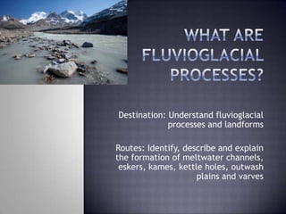 Destination: Understand fluvioglacial
processes and landforms
Routes: Identify, describe and explain
the formation of meltwater channels,
eskers, kames, kettle holes, outwash
plains and varves
 