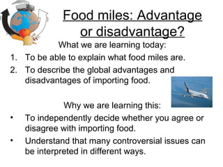 Food miles: Advantage
or disadvantage?
What we are learning today:
1. To be able to explain what food miles are.
2. To describe the global advantages and
disadvantages of importing food.
Why we are learning this:
• To independently decide whether you agree or
disagree with importing food.
• Understand that many controversial issues can
be interpreted in different ways.
 