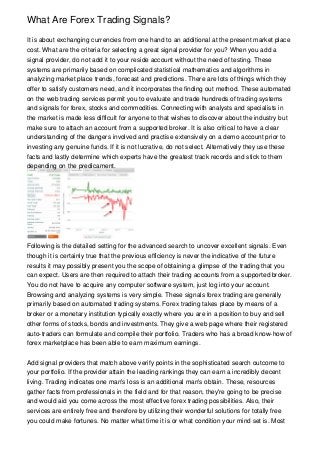 What Are Forex Trading Signals?

It is about exchanging currencies from one hand to an additional at the present market place
cost. What are the criteria for selecting a great signal provider for you? When you add a
signal provider, do not add it to your reside account without the need of testing. These
systems are primarily based on complicated statistical mathematics and algorithms in
analyzing market place trends, forecast and predictions. There are lots of things which they
offer to satisfy customers need, and it incorporates the finding out method. These automated
on the web trading services permit you to evaluate and trade hundreds of trading systems
and signals for forex, stocks and commodities. Connecting with analysts and specialists in
the market is made less difficult for anyone to that wishes to discover about the industry but
make sure to attach an account from a supported broker. It is also critical to have a clear
understanding of the dangers involved and practise extensively on a demo account prior to
investing any genuine funds. If it is not lucrative, do not select. Alternatively they use these
facts and lastly determine which experts have the greatest track records and stick to them
depending on the predicament.




Following is the detailed setting for the advanced search to uncover excellent signals. Even
though it is certainly true that the previous efficiency is never the indicative of the future
results it may possibly present you the scope of obtaining a glimpse of the trading that you
can expect. Users are then required to attach their trading accounts from a supported broker.
You do not have to acquire any computer software system, just log into your account.
Browsing and analyzing systems is very simple. These signals forex trading are generally
primarily based on automated trading systems. Forex trading takes place by means of a
broker or a monetary institution typically exactly where you are in a position to buy and sell
other forms of stocks, bonds and investments. They give a web page where their registered
auto-traders can formulate and compile their portfolio. Traders who has a broad know-how of
forex marketplace has been able to earn maximum earnings.


Add signal providers that match above verify points in the sophisticated search outcome to
your portfolio. If the provider attain the leading rankings they can earn a incredibly decent
living. Trading indicates one man's loss is an additional man's obtain. These, resources
gather facts from professionals in the field and for that reason, they're going to be precise
and would aid you come across the most effective forex trading possibilities. Also, their
services are entirely free and therefore by utilizing their wonderful solutions for totally free
you could make fortunes. No matter what time it is or what condition your mind set is. Most
 