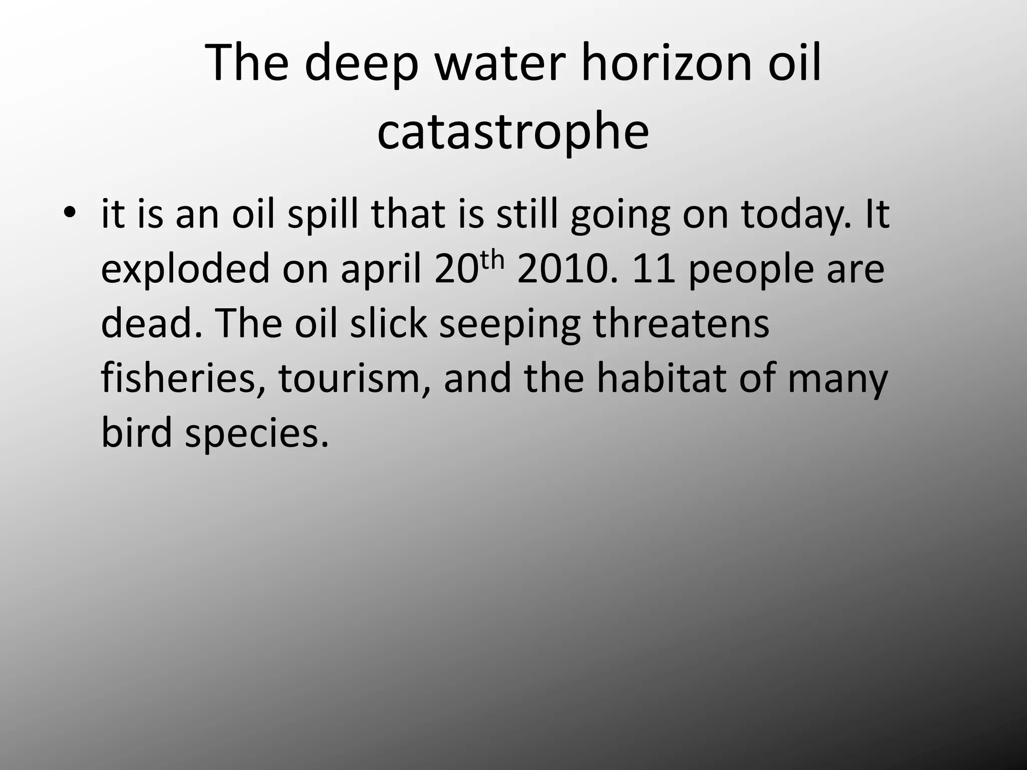 The deep water horizon oil catastropheit is an oil spill that is still going on today. It exploded on april 20th 2010. 11 people are dead. The oil slick seeping threatens fisheries, tourism, and the habitat of many bird species.