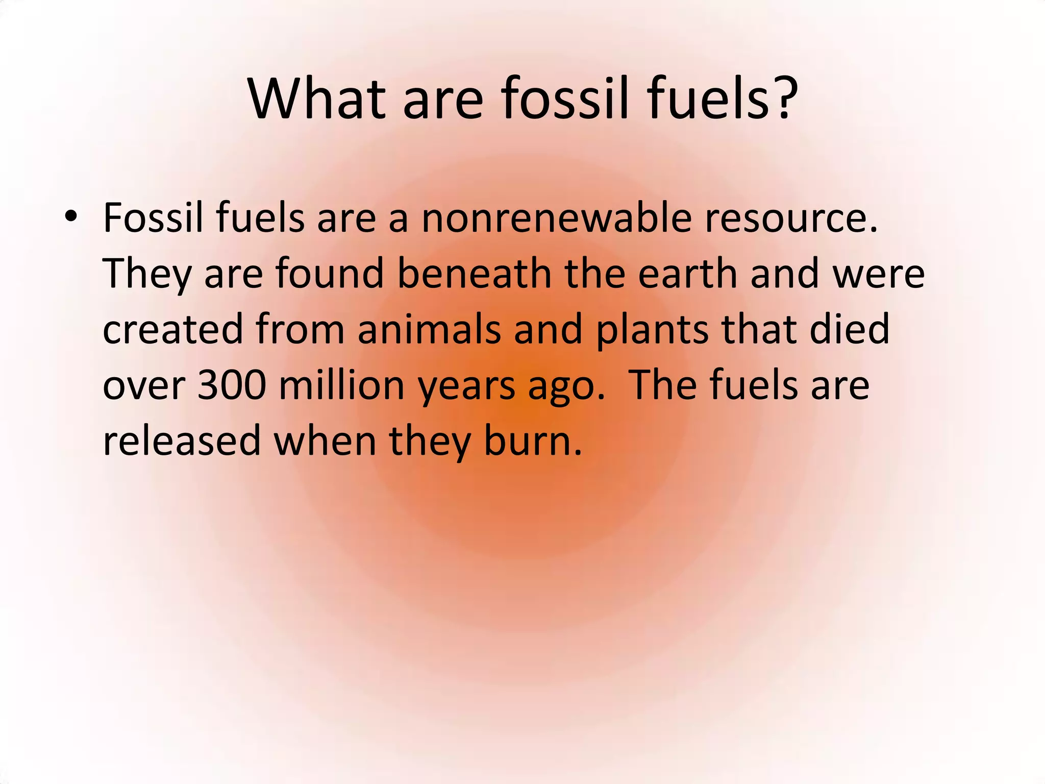 What are fossil fuels?Fossil fuels are a nonrenewable resource.  They are found beneath the earth and were created from animals and plants that died over 300 million years ago.  The fuels are released when they burn.