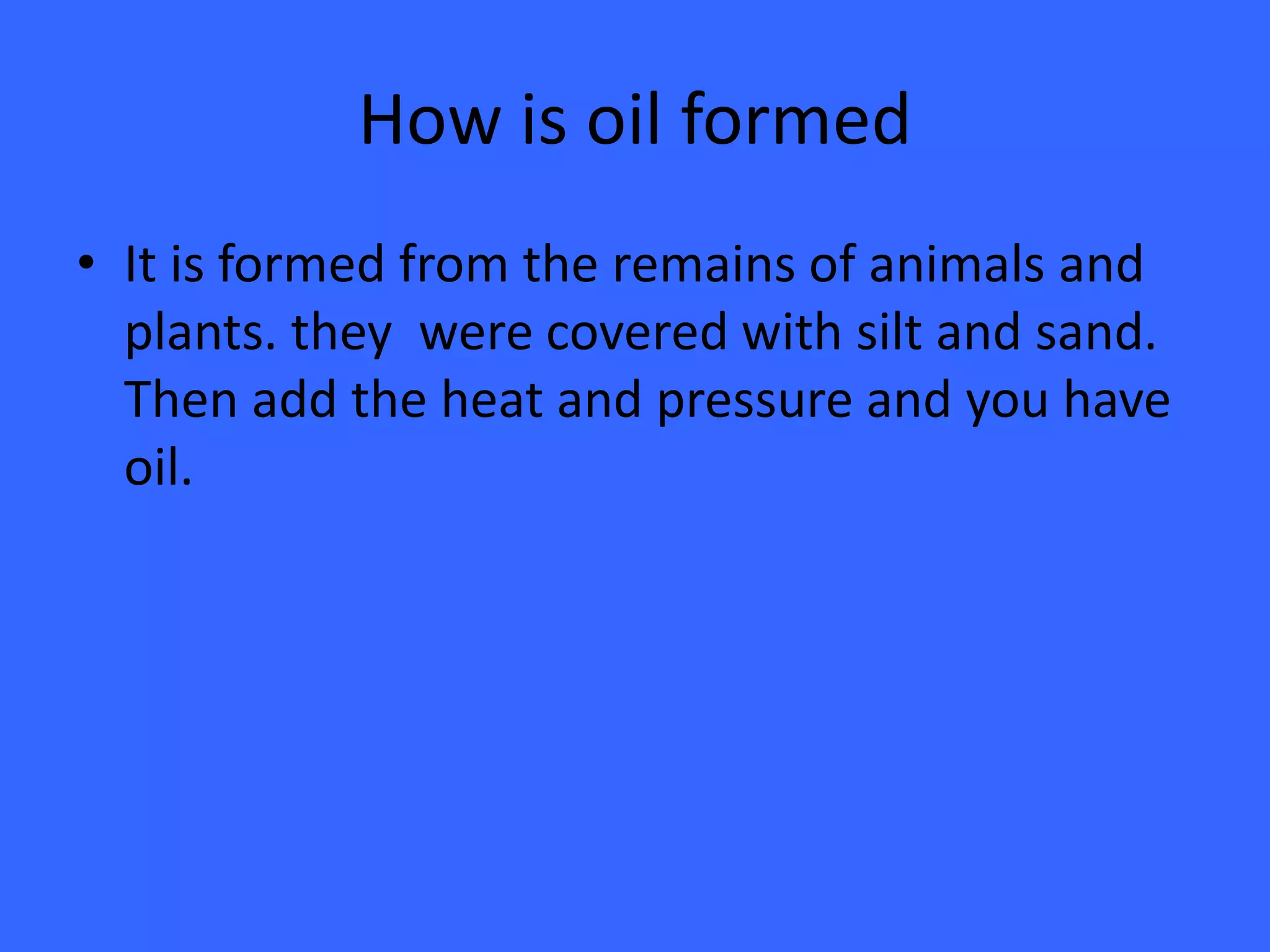 How is oil formedIt is formed from the remains of animals and plants. they  were covered with silt and sand. Then add the heat and pressure and you have oil.