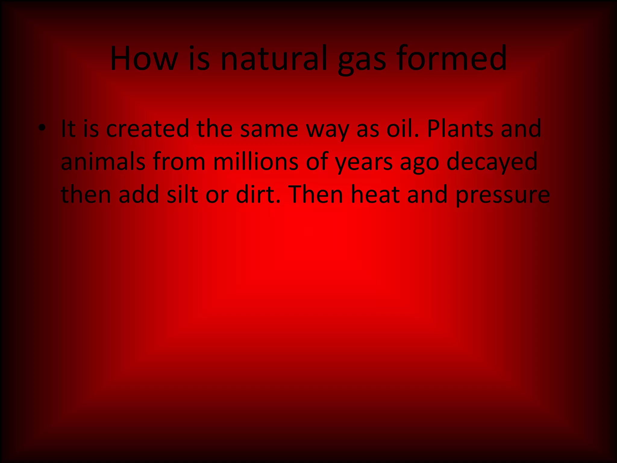 How is natural gas formedIt is created the same way as oil. Plants and animals from millions of years ago decayed then add silt or dirt. Then heat and pressure  