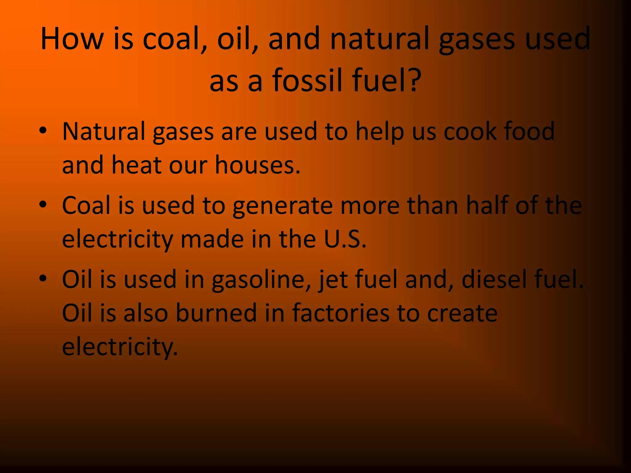 How is coal, oil, and natural gases used as a fossil fuel?Natural gases are used to help us cook food and heat our houses.Coal is used to generate more than half of the electricity made in the U.S.Oil is used in gasoline, jet fuel and, diesel fuel. Oil is also burned in factories to create electricity.