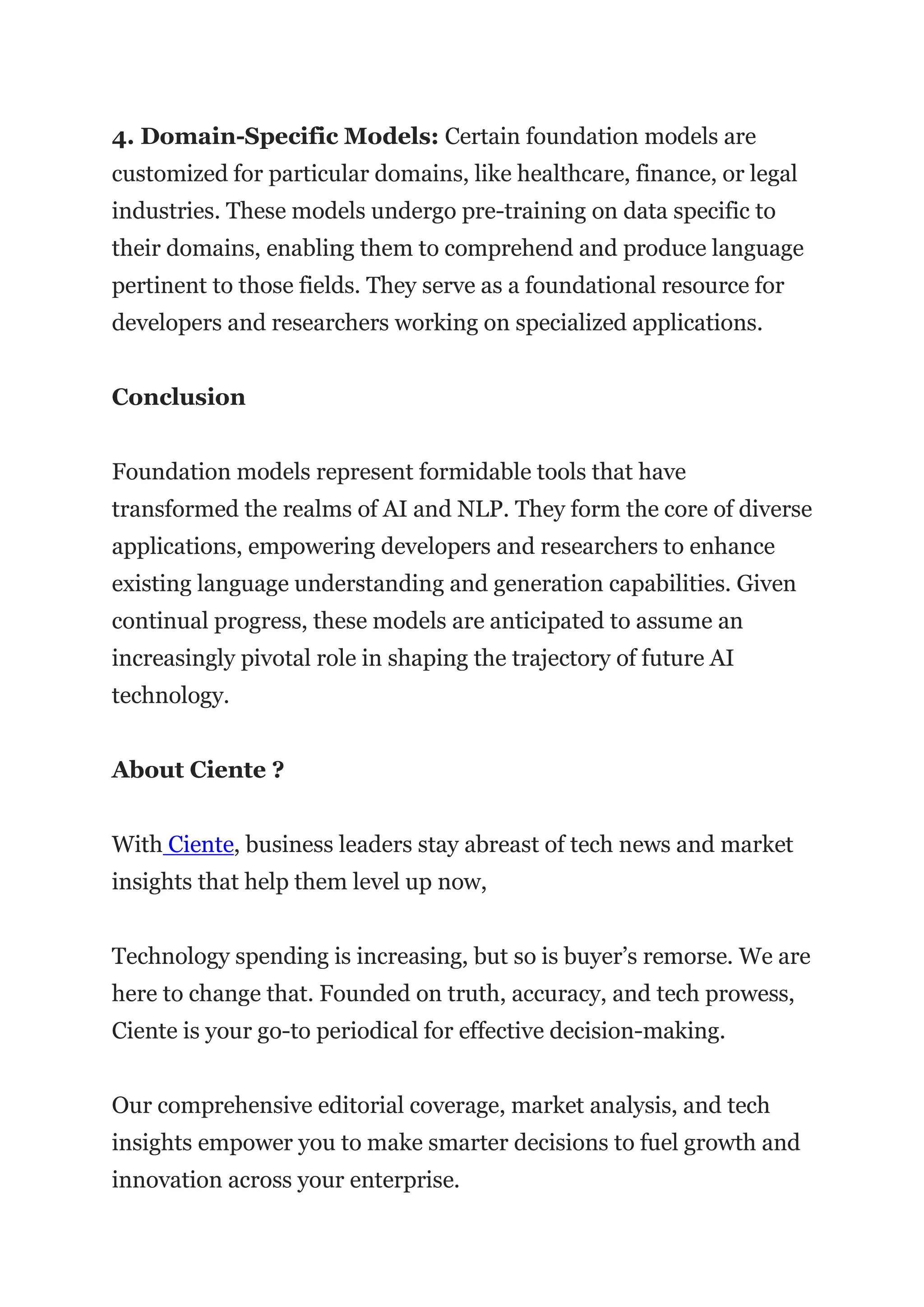 4. Domain-Specific Models: Certain foundation models are
customized for particular domains, like healthcare, finance, or legal
industries. These models undergo pre-training on data specific to
their domains, enabling them to comprehend and produce language
pertinent to those fields. They serve as a foundational resource for
developers and researchers working on specialized applications.
Conclusion
Foundation models represent formidable tools that have
transformed the realms of AI and NLP. They form the core of diverse
applications, empowering developers and researchers to enhance
existing language understanding and generation capabilities. Given
continual progress, these models are anticipated to assume an
increasingly pivotal role in shaping the trajectory of future AI
technology.
About Ciente ?
With Ciente, business leaders stay abreast of tech news and market
insights that help them level up now,
Technology spending is increasing, but so is buyer’s remorse. We are
here to change that. Founded on truth, accuracy, and tech prowess,
Ciente is your go-to periodical for effective decision-making.
Our comprehensive editorial coverage, market analysis, and tech
insights empower you to make smarter decisions to fuel growth and
innovation across your enterprise.
 
