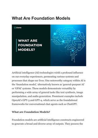 What Are Foundation Models
Artificial intelligence (AI) technologies wield a profound influence
on our everyday experiences, permeating various systems and
processes that shape our lives. One noteworthy category within AI is
the ‘foundation model,’ alternatively known as ‘general-purpose AI’
or ‘GPAI’ systems. These models demonstrate versatility by
performing a wide array of general tasks like text synthesis, image
manipulation, and audio generation. Prominent examples include
OpenAI’s GPT-3 and GPT-4, which serve as the foundational
frameworks for conversational chat agents such as ChatGPT.
What are Foundation Models?
Foundation models are artificial intelligence constructs engineered
to generate a broad and diverse array of outputs. They possess the
 