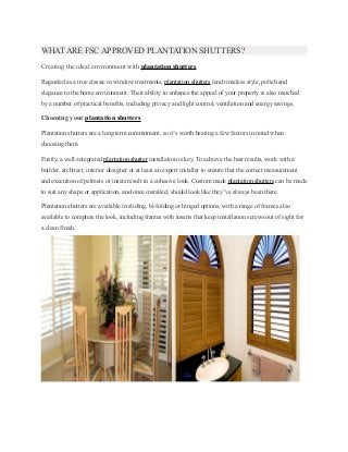 WHAT ARE FSC APPROVED PLANTATION SHUTTERS? 
Creating the ideal environment with plantation shutters 
Regarded as a true classic in window treatments, plantation shutters lend timeless style, polish and 
elegance to the home environment. Their ability to enhance the appeal of your property is also matched 
by a number of practical benefits, including privacy and light control, ventilation and energy savings. 
Choosing your plantation shutters 
Plantation shutters are a long term commitment, so it’s worth bearing a few factors in mind when 
choosing them. 
Firstly, a well-integrated plantation shutter installation is key. To achieve the best results, work with a 
builder, architect, interior designer or at least an expert installer to ensure that the correct measurement 
and execution of pelmets or insets result in a cohesive look. Custom made plantation shutters can be made 
to suit any shape or application, and once installed, should look like they’ve always been there. 
Plantation shutters are available in sliding, bi-folding or hinged options, with a range of frames also 
available to complete the look, including frames with inserts that keep installation screws out of sight for 
a clean finish. 
 