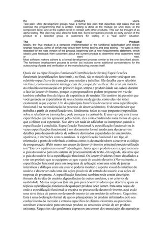 the                                          product's                                        users.
Test plan: Most development groups have a formal test plan that describes test cases that will
exercise the programming that is written. Testing is done at the module (or unit) level, at the
component level, and at the system level in context with other products. This can be thought of as
alpha testing. The plan may also allow for beta test. Some companies provide an early version of the
product to a selected group of customers for testing in a "real world" situation.

The                                            Final                                      Product:
Ideally, the final product is a complete implementation of the functional specification and design
change requests, some of which may result from formal testing and beta testing. The cycle is then
repeated for the next version of the product, beginning with a new Requirements statement, which
ideally uses feedback from customers about the current product to determine what customers need
or                                              want                                          next.
Most software makers adhere to a formal development process similar to the one described above.
The hardware development process is similar but includes some additional considerations for the
outsourcing of parts and verification of the manufacturing process itself.

Quais são as especificações funcionais?Contribuição de Sivaraj Especificações
funcionais (especificações funcionais), no final, são o modelo de como você quer um
relatório específico e de transação para estudar e trabalhar. Ele detalha que o relatório
vai fazer, como um usuário interage com ele, eo que ele vai ficar. Ao criar um modelo
do relatório ou transacção em primeiro lugar, tempo e produtividade são salvos durante
a fase de desenvolvimento, porque os programadores podem programar em vez de
também trabalhar fora da lógica da experiência do usuário. Ele também irá permitir que
você gerencie as expectativas de seus clientes ou de gestão, como eles vão saber
exatamente o que esperar. Um dos principais benefícios de escrever uma especificação
funcional é na racionalização do processo de desenvolvimento. O desenvolvedor que
trabalha a partir da especificação tem, idealmente, todas as suas perguntas respondidas
sobre o relatório ou transacção e pode começar a construí-la. E uma vez que esta é uma
especificação que foi aprovado pelo cliente, eles estão construindo nada menos do que o
que o cliente está esperando. Não deve ser nada de adivinhar ou interpretar quando a
especificação é concluída. Especificação Funcional A especificação funcional (ou às
vezes especificações funcionais) é um documento formal usado para descrever em
detalhes para desenvolvedores de software destinados capacidades de um produto,
aparência, e interações com os usuários. A especificação funcional é um tipo de
orientação e ponto de referência continua como os desenvolvedores a escrever o código
de programação. (Pelo menos um grupo de desenvolvimento principal produto utilizado
um "Escreva o primeiro manual" abordagem. Antes que o produto existia, que escreveu
o guia do usuário para um sistema de processamento de texto, em seguida, declarou que
o guia do usuário foi a especificação funcional. Os desenvolvedores foram desafiados a
criar um produto que se equiparou ao que o guia do usuário descrito.) Normalmente, a
especificação funcional para um programa de aplicação com uma série de janelas
interativas e diálogos com um usuário poderia mostrar o aspecto visual da interface do
usuário e descrever cada uma das ações possíveis de entrada do usuário e as ações de
resposta do programa. A especificação funcional também pode conter descrições
formais de tarefas do usuário, dependências de outros produtos, e os critérios de
usabilidade. Muitas empresas têm um guia para desenvolvedores que descreve quais os
tópicos especificação funcional de qualquer produto deve conter. Para uma noção de
onde a especificação funcional se encaixa no processo de desenvolvimento, aqui estão
uma série típica de passos no desenvolvimento de um produto de software: Requisitos:
Esta é uma declaração formal de que os planejadores do produto informados pelo seu
conhecimento do mercado e entrada específica de clientes existentes ou potenciais
acreditam é necessário para um novo produto ou uma nova versão de um produto
existente. Requisitos são geralmente expressos em termos dos enunciados das narrativas
 
