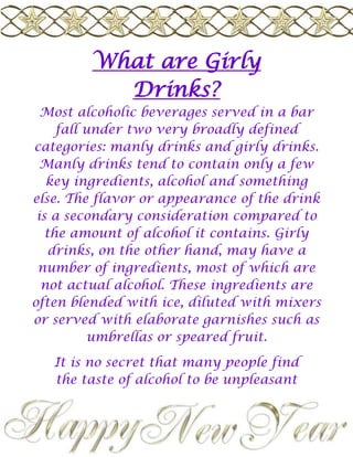 What are Girly Drinks? Most alcoholic beverages served in a bar fall under two very broadly defined categories: manly drinks and girly drinks. Manly drinks tend to contain only a few key ingredients, alcohol and something else. The flavor or appearance of the drink is a secondary consideration compared to the amount of alcohol it contains. Girly drinks, on the other hand, may have a number of ingredients, most of which are not actual alcohol. These ingredients are often blended with ice, diluted with mixers or served with elaborate garnishes such as umbrellas or speared fruit. It is no secret that many people find the taste of alcohol to be unpleasant at best. While many male drinkers consider downing an especially potent drink to be a sign of masculinity, many women prefer beverages which minimize the bitter flavor and burn of the alcohol. Many so-called 
girly drinks
 were invented to mask the taste of bathtub gin or other questionable sources of alcohol. The addition of fruit juices helped to mask the flavor, while mixers such as cream orginger ale often minimized the burning sensation. Frozen drinks such as fruit daiquiris and breezes are often categorized as girly drinks, especially with the addition of drink parasols, shaved coconut or fruit garnishes. Even without the blended ice, mixed drinks containing fruit juices such as orange juice or cranberry juice can also be considered girly drinks. Straight amaretto served with ice may be considered a manly drink, for example, but an amaretto mixed with orange juice or a sour mix could be considered a girly drink. Martinis and other high-end cocktails are often considered the definition of girly drinks. Trendy martini blends such as Cosmopolitans or Appletinis have a strong appeal for women who seek flavorful drinks made from more palatable alcohols such as vodka or schnapps. Even cocktails containing several different kinds of white liquors, such as Long Island Iced Teas, can be considered girly drinks because of their sweetened mixers and elaborate presentation. Girly drinks may also feature flavored liqueurs and fruit-flavored vodkas instead of the harsher bourbons and malt whiskeys found in other mixed drinks. Popular college drinks such as Sex on the Beach or Tequila Sunrise can also be included in the category of girly drinks because they contain mixers and fruit juices to mute the taste of the alcohol. Mixed drinks which use cream, milk or Irish Cream as mixers could also be considered girly drinks. This would include recipes for Mudslides, Grasshoppers and White Russians, although many drinks in this category do fall somewhere between true manly drinks and girly drinks. As a general rules, girly drinks are meant to be sipped or savored, while manly drinks are meant to be consumed in one shot or followed immediately by another beverage. Girly drinks may also be called 
chick drinks
 or 
fru fru drinks
 because of their perceived lightweight natures. Trinity 2009 