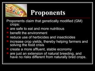 Proponents
Proponents claim that genetically modified (GM)
crops:
 are safe to eat and more nutritious
 benefit the environment
 reduce use of herbicides and insecticides
 increase crop yields, thereby helping farmers and
solving the food crisis
 create a more affluent, stable economy
 are just an extension of natural breeding, and
have no risks different from naturally bred crops.
 