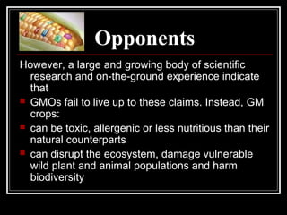 Opponents
However, a large and growing body of scientific
research and on-the-ground experience indicate
that
 GMOs fail to live up to these claims. Instead, GM
crops:
 can be toxic, allergenic or less nutritious than their
natural counterparts
 can disrupt the ecosystem, damage vulnerable
wild plant and animal populations and harm
biodiversity
 