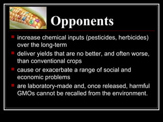 Opponents
 increase chemical inputs (pesticides, herbicides)
over the long-term
 deliver yields that are no better, and often worse,
than conventional crops
 cause or exacerbate a range of social and
economic problems
 are laboratory-made and, once released, harmful
GMOs cannot be recalled from the environment.
 