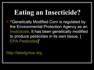 Eating an Insecticide?
 “Genetically Modified Corn is regulated by
the Environmental Protection Agency as an
Insecticide. It has been genetically modified
to produce pesticides in its own tissue. [
EPA Pesticides]”
http://labelgmos.org
 