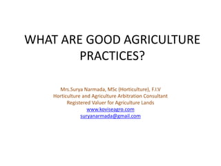 WHAT ARE GOOD AGRICULTURE
PRACTICES?
Mrs.Surya Narmada, MSc (Horticulture), F.I.V
Horticulture and Agriculture Arbitration Consultant
Registered Valuer for Agriculture Lands
www.koviseagro.com
suryanarmada@gmail.com
 