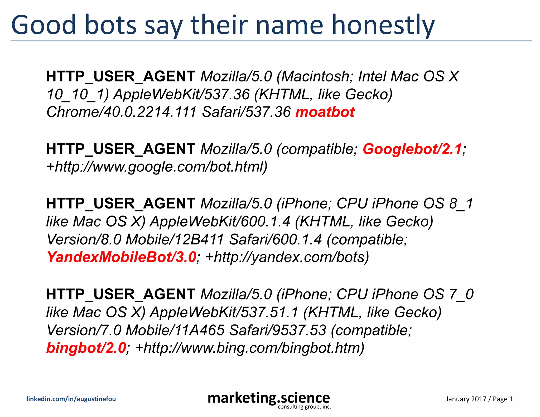 January 2017 / Page 1marketing.scienceconsulting group, inc.
linkedin.com/in/augustinefou
Good bots say their name honestly
HTTP_USER_AGENT Mozilla/5.0 (Macintosh; Intel Mac OS X
10_10_1) AppleWebKit/537.36 (KHTML, like Gecko)
Chrome/40.0.2214.111 Safari/537.36 moatbot
HTTP_USER_AGENT Mozilla/5.0 (compatible; Googlebot/2.1;
+http://www.google.com/bot.html)
HTTP_USER_AGENT Mozilla/5.0 (iPhone; CPU iPhone OS 7_0
like Mac OS X) AppleWebKit/537.51.1 (KHTML, like Gecko)
Version/7.0 Mobile/11A465 Safari/9537.53 (compatible;
bingbot/2.0; +http://www.bing.com/bingbot.htm)
HTTP_USER_AGENT Mozilla/5.0 (iPhone; CPU iPhone OS 8_1
like Mac OS X) AppleWebKit/600.1.4 (KHTML, like Gecko)
Version/8.0 Mobile/12B411 Safari/600.1.4 (compatible;
YandexMobileBot/3.0; +http://yandex.com/bots)
 