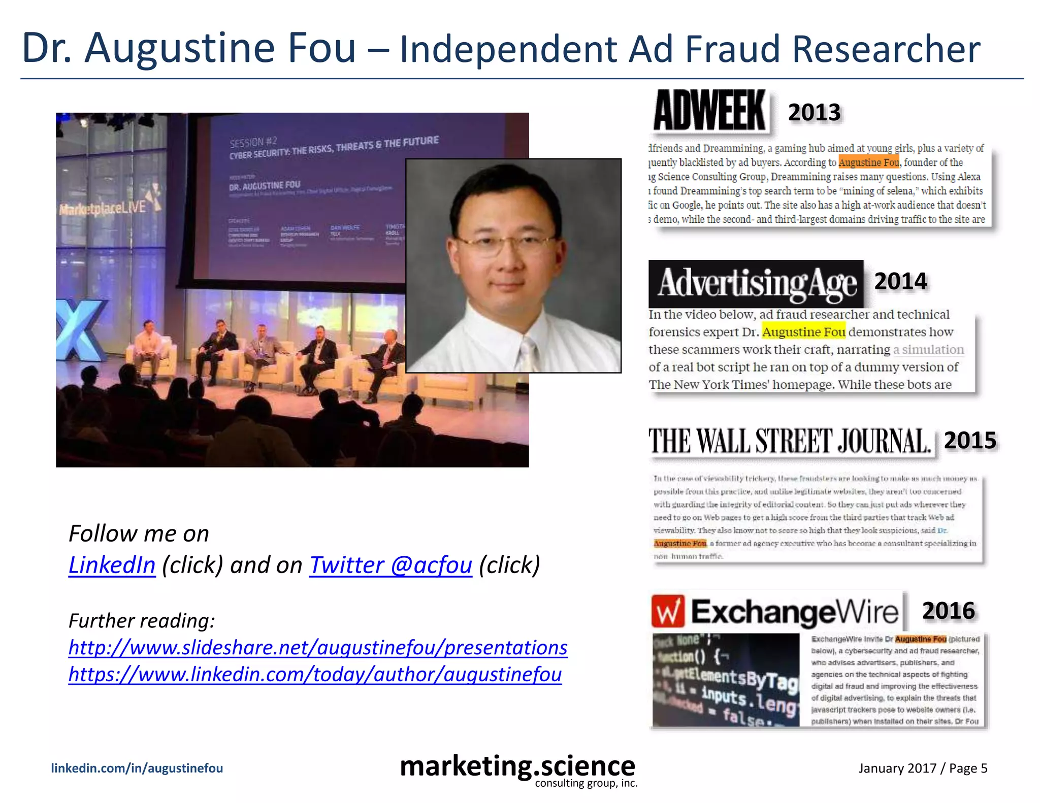 January 2017 / Page 5marketing.scienceconsulting group, inc.
linkedin.com/in/augustinefou
Dr. Augustine Fou – Independent Ad Fraud Researcher
2013
2014
Follow me on
LinkedIn (click) and on Twitter @acfou (click)
Further reading:
http://www.slideshare.net/augustinefou/presentations
https://www.linkedin.com/today/author/augustinefou
2016
2015
 