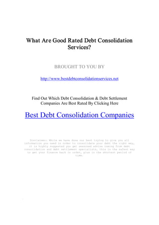 What Ar e Good Rated Debt Consolidation 
                Ser vices? 


                  BROUGHT TO YOU BY 

          http://www.bestdebtconsolidationservices.net 



    Find Out Which Debt Consolidation & Debt Settlement 
         Companies Are Best Rated By Clicking Here 

Best Debt Consolidation Companies 


    Disclaimer: While we have done our best trying to give you all 
information you need in order to consolidate your debt the right way, 
   it is highly suggested you get seasoned advise coming from debt 
consolidation and debt settlement specialists, this is the safest way 
  to get your finance back in order, plus in the shortest period of 
                                time.
 