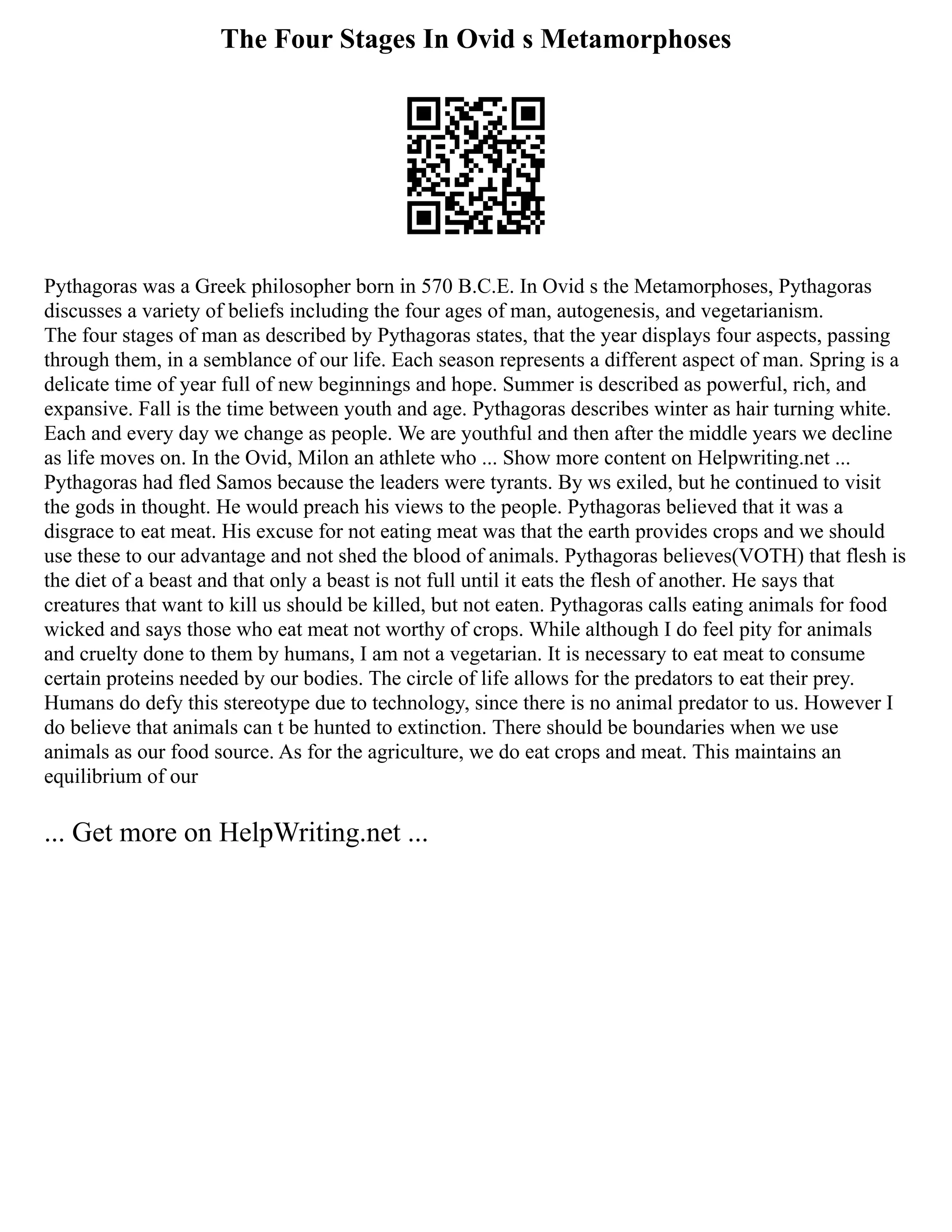 The Four Stages In Ovid s Metamorphoses
Pythagoras was a Greek philosopher born in 570 B.C.E. In Ovid s the Metamorphoses, Pythagoras
discusses a variety of beliefs including the four ages of man, autogenesis, and vegetarianism.
The four stages of man as described by Pythagoras states, that the year displays four aspects, passing
through them, in a semblance of our life. Each season represents a different aspect of man. Spring is a
delicate time of year full of new beginnings and hope. Summer is described as powerful, rich, and
expansive. Fall is the time between youth and age. Pythagoras describes winter as hair turning white.
Each and every day we change as people. We are youthful and then after the middle years we decline
as life moves on. In the Ovid, Milon an athlete who ... Show more content on Helpwriting.net ...
Pythagoras had fled Samos because the leaders were tyrants. By ws exiled, but he continued to visit
the gods in thought. He would preach his views to the people. Pythagoras believed that it was a
disgrace to eat meat. His excuse for not eating meat was that the earth provides crops and we should
use these to our advantage and not shed the blood of animals. Pythagoras believes(VOTH) that flesh is
the diet of a beast and that only a beast is not full until it eats the flesh of another. He says that
creatures that want to kill us should be killed, but not eaten. Pythagoras calls eating animals for food
wicked and says those who eat meat not worthy of crops. While although I do feel pity for animals
and cruelty done to them by humans, I am not a vegetarian. It is necessary to eat meat to consume
certain proteins needed by our bodies. The circle of life allows for the predators to eat their prey.
Humans do defy this stereotype due to technology, since there is no animal predator to us. However I
do believe that animals can t be hunted to extinction. There should be boundaries when we use
animals as our food source. As for the agriculture, we do eat crops and meat. This maintains an
equilibrium of our
... Get more on HelpWriting.net ...
 