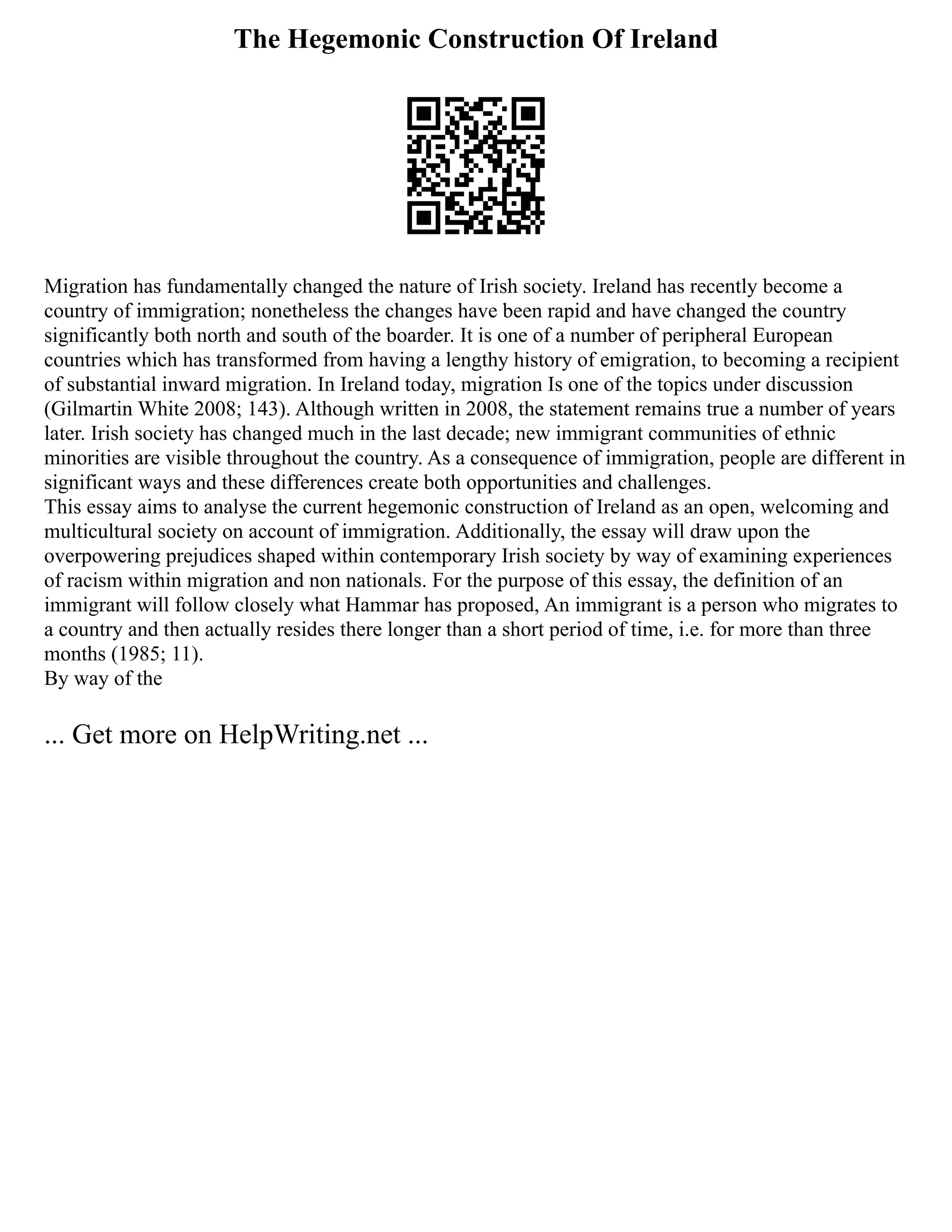 The Hegemonic Construction Of Ireland
Migration has fundamentally changed the nature of Irish society. Ireland has recently become a
country of immigration; nonetheless the changes have been rapid and have changed the country
significantly both north and south of the boarder. It is one of a number of peripheral European
countries which has transformed from having a lengthy history of emigration, to becoming a recipient
of substantial inward migration. In Ireland today, migration Is one of the topics under discussion
(Gilmartin White 2008; 143). Although written in 2008, the statement remains true a number of years
later. Irish society has changed much in the last decade; new immigrant communities of ethnic
minorities are visible throughout the country. As a consequence of immigration, people are different in
significant ways and these differences create both opportunities and challenges.
This essay aims to analyse the current hegemonic construction of Ireland as an open, welcoming and
multicultural society on account of immigration. Additionally, the essay will draw upon the
overpowering prejudices shaped within contemporary Irish society by way of examining experiences
of racism within migration and non nationals. For the purpose of this essay, the definition of an
immigrant will follow closely what Hammar has proposed, An immigrant is a person who migrates to
a country and then actually resides there longer than a short period of time, i.e. for more than three
months (1985; 11).
By way of the
... Get more on HelpWriting.net ...
 