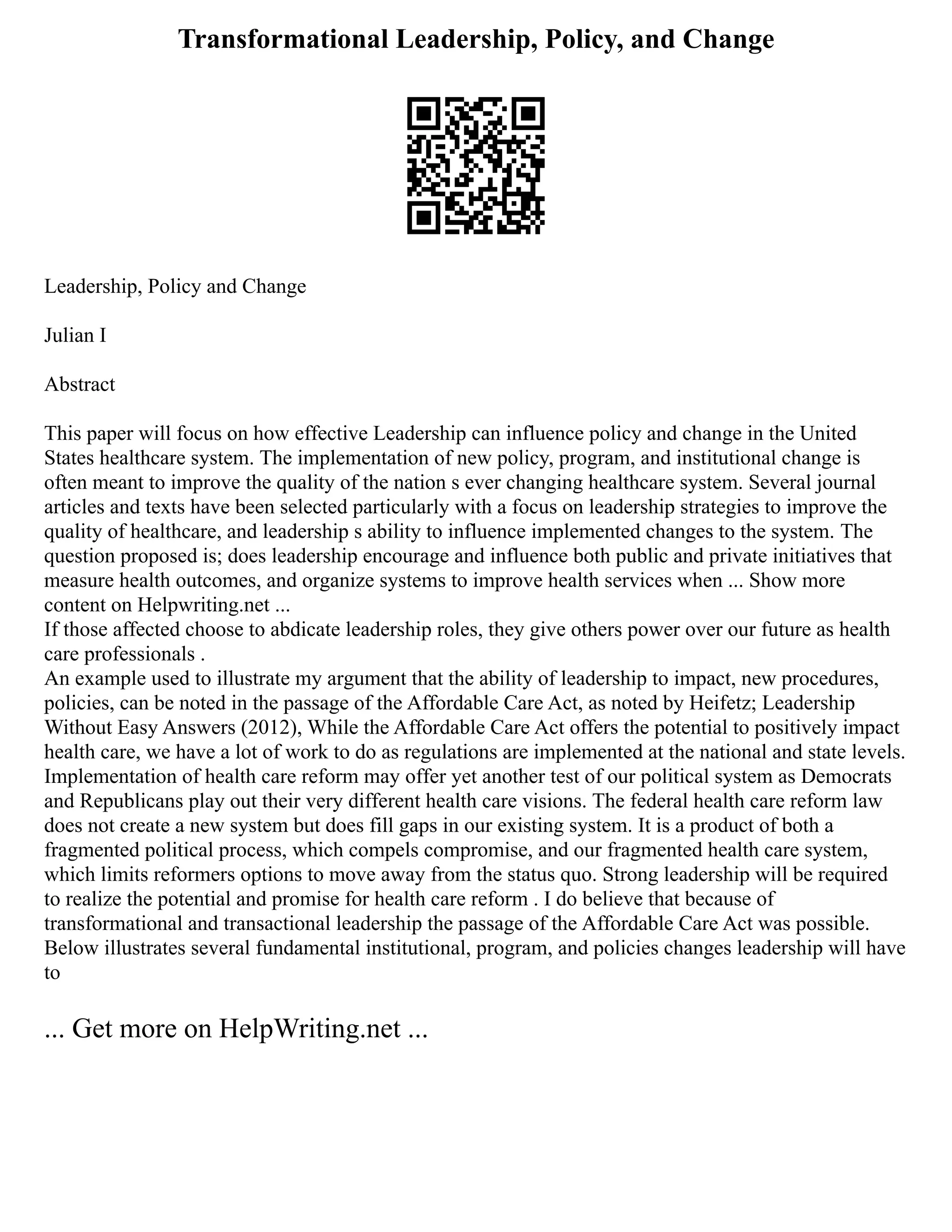 Transformational Leadership, Policy, and Change
Leadership, Policy and Change
Julian I
Abstract
This paper will focus on how effective Leadership can influence policy and change in the United
States healthcare system. The implementation of new policy, program, and institutional change is
often meant to improve the quality of the nation s ever changing healthcare system. Several journal
articles and texts have been selected particularly with a focus on leadership strategies to improve the
quality of healthcare, and leadership s ability to influence implemented changes to the system. The
question proposed is; does leadership encourage and influence both public and private initiatives that
measure health outcomes, and organize systems to improve health services when ... Show more
content on Helpwriting.net ...
If those affected choose to abdicate leadership roles, they give others power over our future as health
care professionals .
An example used to illustrate my argument that the ability of leadership to impact, new procedures,
policies, can be noted in the passage of the Affordable Care Act, as noted by Heifetz; Leadership
Without Easy Answers (2012), While the Affordable Care Act offers the potential to positively impact
health care, we have a lot of work to do as regulations are implemented at the national and state levels.
Implementation of health care reform may offer yet another test of our political system as Democrats
and Republicans play out their very different health care visions. The federal health care reform law
does not create a new system but does fill gaps in our existing system. It is a product of both a
fragmented political process, which compels compromise, and our fragmented health care system,
which limits reformers options to move away from the status quo. Strong leadership will be required
to realize the potential and promise for health care reform . I do believe that because of
transformational and transactional leadership the passage of the Affordable Care Act was possible.
Below illustrates several fundamental institutional, program, and policies changes leadership will have
to
... Get more on HelpWriting.net ...
 