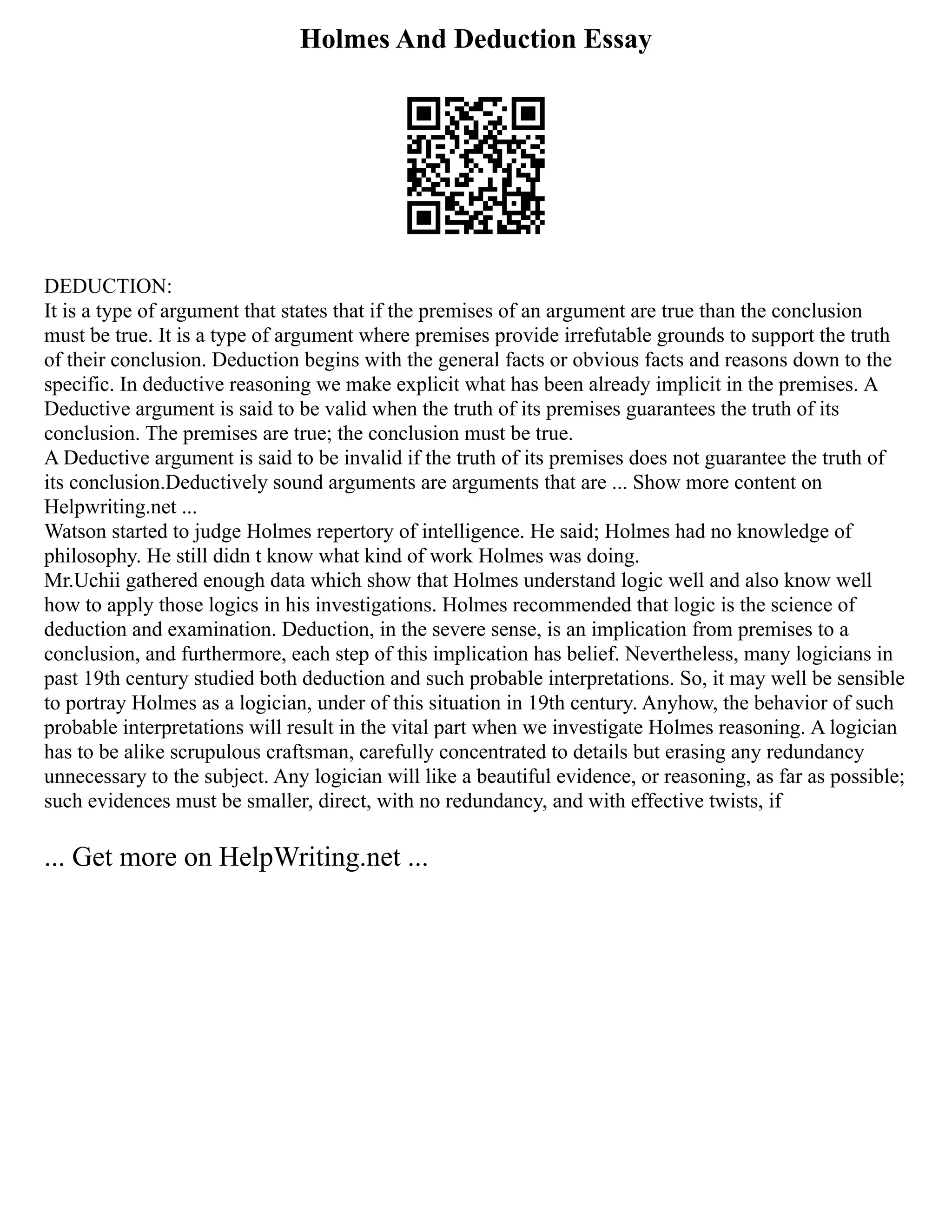 Holmes And Deduction Essay
DEDUCTION:
It is a type of argument that states that if the premises of an argument are true than the conclusion
must be true. It is a type of argument where premises provide irrefutable grounds to support the truth
of their conclusion. Deduction begins with the general facts or obvious facts and reasons down to the
specific. In deductive reasoning we make explicit what has been already implicit in the premises. A
Deductive argument is said to be valid when the truth of its premises guarantees the truth of its
conclusion. The premises are true; the conclusion must be true.
A Deductive argument is said to be invalid if the truth of its premises does not guarantee the truth of
its conclusion.Deductively sound arguments are arguments that are ... Show more content on
Helpwriting.net ...
Watson started to judge Holmes repertory of intelligence. He said; Holmes had no knowledge of
philosophy. He still didn t know what kind of work Holmes was doing.
Mr.Uchii gathered enough data which show that Holmes understand logic well and also know well
how to apply those logics in his investigations. Holmes recommended that logic is the science of
deduction and examination. Deduction, in the severe sense, is an implication from premises to a
conclusion, and furthermore, each step of this implication has belief. Nevertheless, many logicians in
past 19th century studied both deduction and such probable interpretations. So, it may well be sensible
to portray Holmes as a logician, under of this situation in 19th century. Anyhow, the behavior of such
probable interpretations will result in the vital part when we investigate Holmes reasoning. A logician
has to be alike scrupulous craftsman, carefully concentrated to details but erasing any redundancy
unnecessary to the subject. Any logician will like a beautiful evidence, or reasoning, as far as possible;
such evidences must be smaller, direct, with no redundancy, and with effective twists, if
... Get more on HelpWriting.net ...
 