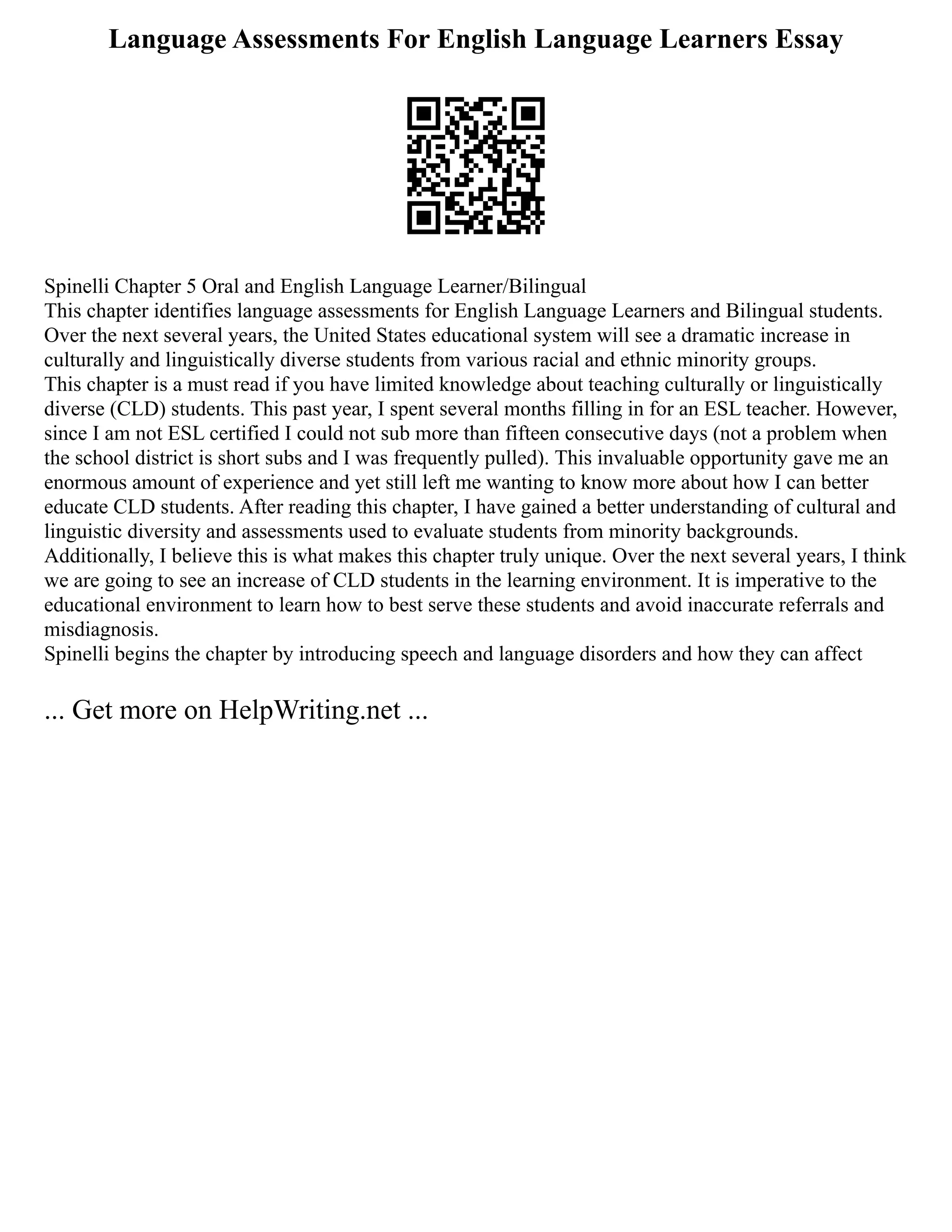 Language Assessments For English Language Learners Essay
Spinelli Chapter 5 Oral and English Language Learner/Bilingual
This chapter identifies language assessments for English Language Learners and Bilingual students.
Over the next several years, the United States educational system will see a dramatic increase in
culturally and linguistically diverse students from various racial and ethnic minority groups.
This chapter is a must read if you have limited knowledge about teaching culturally or linguistically
diverse (CLD) students. This past year, I spent several months filling in for an ESL teacher. However,
since I am not ESL certified I could not sub more than fifteen consecutive days (not a problem when
the school district is short subs and I was frequently pulled). This invaluable opportunity gave me an
enormous amount of experience and yet still left me wanting to know more about how I can better
educate CLD students. After reading this chapter, I have gained a better understanding of cultural and
linguistic diversity and assessments used to evaluate students from minority backgrounds.
Additionally, I believe this is what makes this chapter truly unique. Over the next several years, I think
we are going to see an increase of CLD students in the learning environment. It is imperative to the
educational environment to learn how to best serve these students and avoid inaccurate referrals and
misdiagnosis.
Spinelli begins the chapter by introducing speech and language disorders and how they can affect
... Get more on HelpWriting.net ...
 