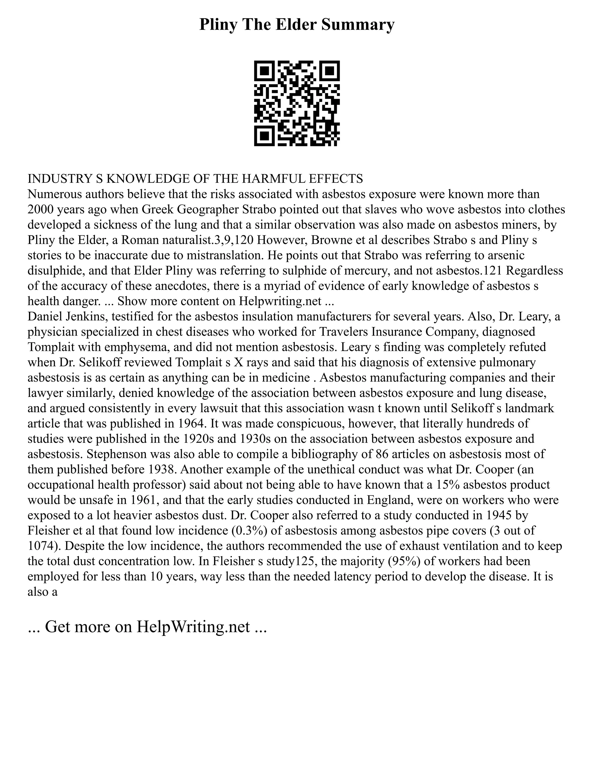 Pliny The Elder Summary
INDUSTRY S KNOWLEDGE OF THE HARMFUL EFFECTS
Numerous authors believe that the risks associated with asbestos exposure were known more than
2000 years ago when Greek Geographer Strabo pointed out that slaves who wove asbestos into clothes
developed a sickness of the lung and that a similar observation was also made on asbestos miners, by
Pliny the Elder, a Roman naturalist.3,9,120 However, Browne et al describes Strabo s and Pliny s
stories to be inaccurate due to mistranslation. He points out that Strabo was referring to arsenic
disulphide, and that Elder Pliny was referring to sulphide of mercury, and not asbestos.121 Regardless
of the accuracy of these anecdotes, there is a myriad of evidence of early knowledge of asbestos s
health danger. ... Show more content on Helpwriting.net ...
Daniel Jenkins, testified for the asbestos insulation manufacturers for several years. Also, Dr. Leary, a
physician specialized in chest diseases who worked for Travelers Insurance Company, diagnosed
Tomplait with emphysema, and did not mention asbestosis. Leary s finding was completely refuted
when Dr. Selikoff reviewed Tomplait s X rays and said that his diagnosis of extensive pulmonary
asbestosis is as certain as anything can be in medicine . Asbestos manufacturing companies and their
lawyer similarly, denied knowledge of the association between asbestos exposure and lung disease,
and argued consistently in every lawsuit that this association wasn t known until Selikoff s landmark
article that was published in 1964. It was made conspicuous, however, that literally hundreds of
studies were published in the 1920s and 1930s on the association between asbestos exposure and
asbestosis. Stephenson was also able to compile a bibliography of 86 articles on asbestosis most of
them published before 1938. Another example of the unethical conduct was what Dr. Cooper (an
occupational health professor) said about not being able to have known that a 15% asbestos product
would be unsafe in 1961, and that the early studies conducted in England, were on workers who were
exposed to a lot heavier asbestos dust. Dr. Cooper also referred to a study conducted in 1945 by
Fleisher et al that found low incidence (0.3%) of asbestosis among asbestos pipe covers (3 out of
1074). Despite the low incidence, the authors recommended the use of exhaust ventilation and to keep
the total dust concentration low. In Fleisher s study125, the majority (95%) of workers had been
employed for less than 10 years, way less than the needed latency period to develop the disease. It is
also a
... Get more on HelpWriting.net ...
 