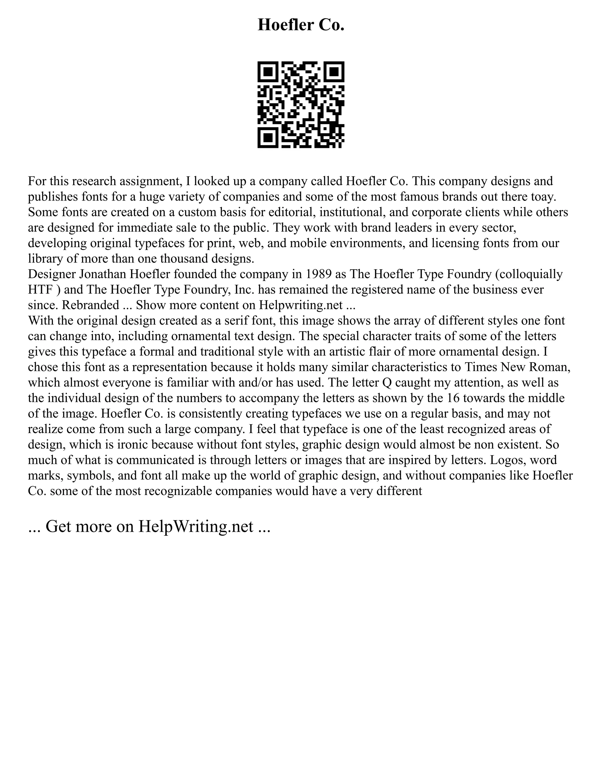 Hoefler Co.
For this research assignment, I looked up a company called Hoefler Co. This company designs and
publishes fonts for a huge variety of companies and some of the most famous brands out there toay.
Some fonts are created on a custom basis for editorial, institutional, and corporate clients while others
are designed for immediate sale to the public. They work with brand leaders in every sector,
developing original typefaces for print, web, and mobile environments, and licensing fonts from our
library of more than one thousand designs.
Designer Jonathan Hoefler founded the company in 1989 as The Hoefler Type Foundry (colloquially
HTF ) and The Hoefler Type Foundry, Inc. has remained the registered name of the business ever
since. Rebranded ... Show more content on Helpwriting.net ...
With the original design created as a serif font, this image shows the array of different styles one font
can change into, including ornamental text design. The special character traits of some of the letters
gives this typeface a formal and traditional style with an artistic flair of more ornamental design. I
chose this font as a representation because it holds many similar characteristics to Times New Roman,
which almost everyone is familiar with and/or has used. The letter Q caught my attention, as well as
the individual design of the numbers to accompany the letters as shown by the 16 towards the middle
of the image. Hoefler Co. is consistently creating typefaces we use on a regular basis, and may not
realize come from such a large company. I feel that typeface is one of the least recognized areas of
design, which is ironic because without font styles, graphic design would almost be non existent. So
much of what is communicated is through letters or images that are inspired by letters. Logos, word
marks, symbols, and font all make up the world of graphic design, and without companies like Hoefler
Co. some of the most recognizable companies would have a very different
... Get more on HelpWriting.net ...
 