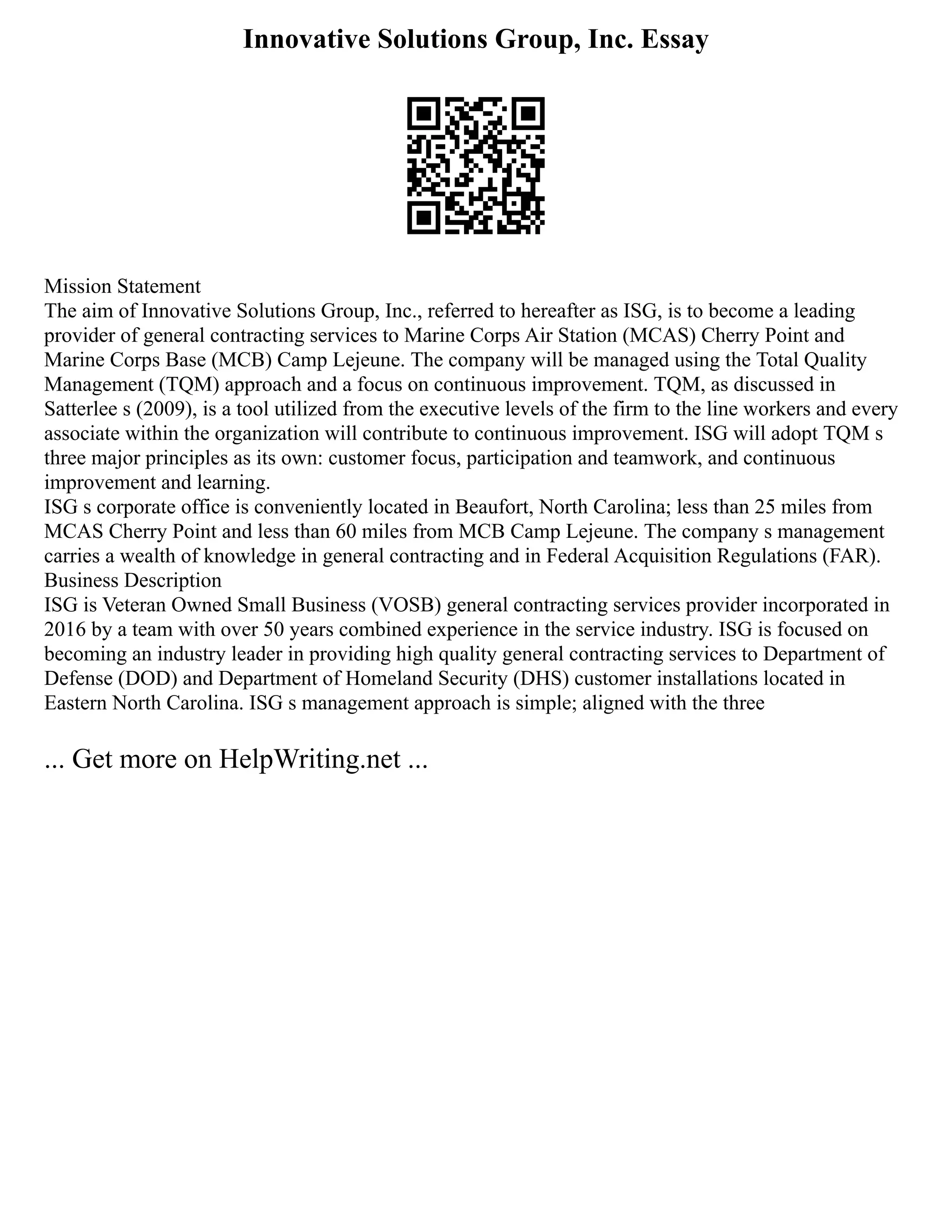 Innovative Solutions Group, Inc. Essay
Mission Statement
The aim of Innovative Solutions Group, Inc., referred to hereafter as ISG, is to become a leading
provider of general contracting services to Marine Corps Air Station (MCAS) Cherry Point and
Marine Corps Base (MCB) Camp Lejeune. The company will be managed using the Total Quality
Management (TQM) approach and a focus on continuous improvement. TQM, as discussed in
Satterlee s (2009), is a tool utilized from the executive levels of the firm to the line workers and every
associate within the organization will contribute to continuous improvement. ISG will adopt TQM s
three major principles as its own: customer focus, participation and teamwork, and continuous
improvement and learning.
ISG s corporate office is conveniently located in Beaufort, North Carolina; less than 25 miles from
MCAS Cherry Point and less than 60 miles from MCB Camp Lejeune. The company s management
carries a wealth of knowledge in general contracting and in Federal Acquisition Regulations (FAR).
Business Description
ISG is Veteran Owned Small Business (VOSB) general contracting services provider incorporated in
2016 by a team with over 50 years combined experience in the service industry. ISG is focused on
becoming an industry leader in providing high quality general contracting services to Department of
Defense (DOD) and Department of Homeland Security (DHS) customer installations located in
Eastern North Carolina. ISG s management approach is simple; aligned with the three
... Get more on HelpWriting.net ...
 