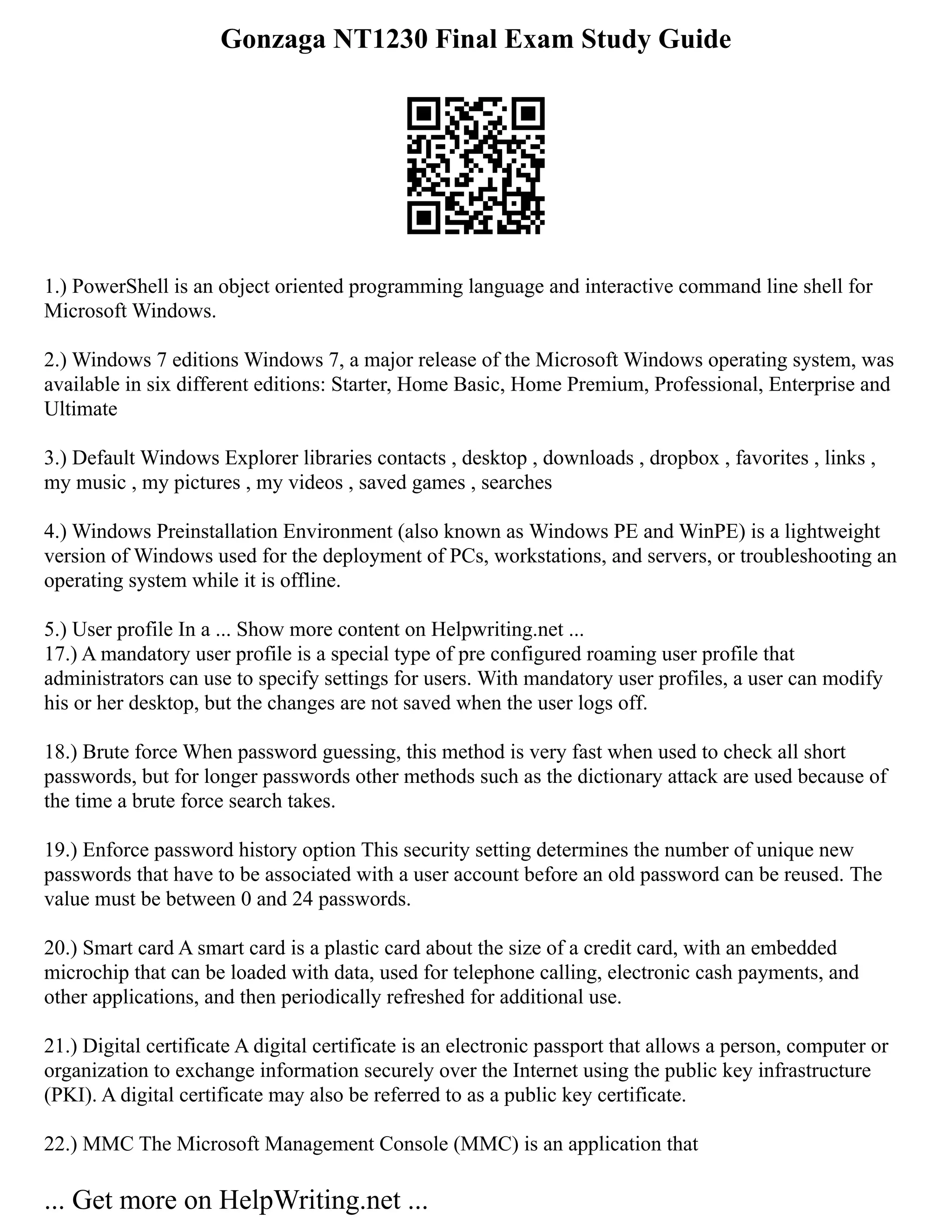 Gonzaga NT1230 Final Exam Study Guide
1.) PowerShell is an object oriented programming language and interactive command line shell for
Microsoft Windows.
2.) Windows 7 editions Windows 7, a major release of the Microsoft Windows operating system, was
available in six different editions: Starter, Home Basic, Home Premium, Professional, Enterprise and
Ultimate
3.) Default Windows Explorer libraries contacts , desktop , downloads , dropbox , favorites , links ,
my music , my pictures , my videos , saved games , searches
4.) Windows Preinstallation Environment (also known as Windows PE and WinPE) is a lightweight
version of Windows used for the deployment of PCs, workstations, and servers, or troubleshooting an
operating system while it is offline.
5.) User profile In a ... Show more content on Helpwriting.net ...
17.) A mandatory user profile is a special type of pre configured roaming user profile that
administrators can use to specify settings for users. With mandatory user profiles, a user can modify
his or her desktop, but the changes are not saved when the user logs off.
18.) Brute force When password guessing, this method is very fast when used to check all short
passwords, but for longer passwords other methods such as the dictionary attack are used because of
the time a brute force search takes.
19.) Enforce password history option This security setting determines the number of unique new
passwords that have to be associated with a user account before an old password can be reused. The
value must be between 0 and 24 passwords.
20.) Smart card A smart card is a plastic card about the size of a credit card, with an embedded
microchip that can be loaded with data, used for telephone calling, electronic cash payments, and
other applications, and then periodically refreshed for additional use.
21.) Digital certificate A digital certificate is an electronic passport that allows a person, computer or
organization to exchange information securely over the Internet using the public key infrastructure
(PKI). A digital certificate may also be referred to as a public key certificate.
22.) MMC The Microsoft Management Console (MMC) is an application that
... Get more on HelpWriting.net ...
 