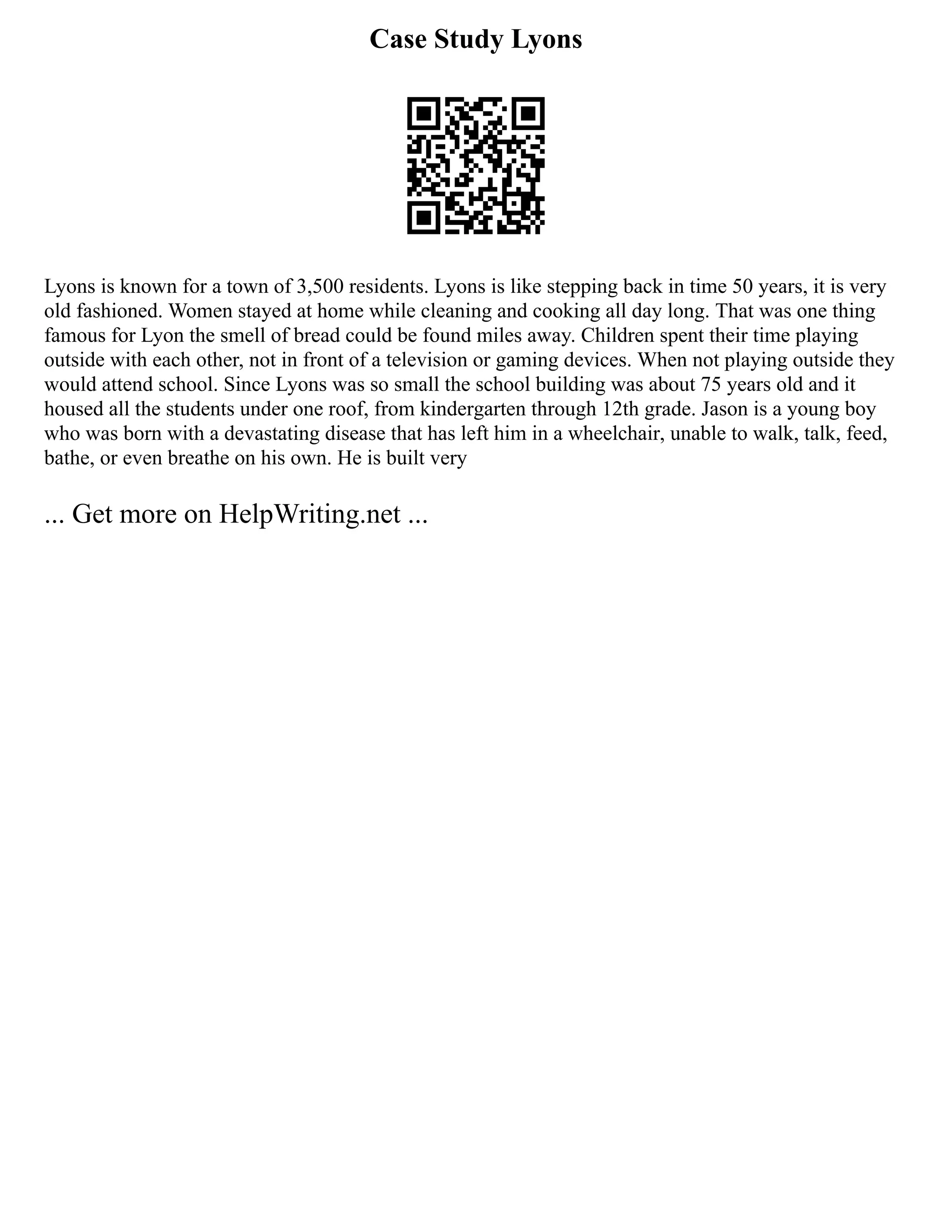 Case Study Lyons
Lyons is known for a town of 3,500 residents. Lyons is like stepping back in time 50 years, it is very
old fashioned. Women stayed at home while cleaning and cooking all day long. That was one thing
famous for Lyon the smell of bread could be found miles away. Children spent their time playing
outside with each other, not in front of a television or gaming devices. When not playing outside they
would attend school. Since Lyons was so small the school building was about 75 years old and it
housed all the students under one roof, from kindergarten through 12th grade. Jason is a young boy
who was born with a devastating disease that has left him in a wheelchair, unable to walk, talk, feed,
bathe, or even breathe on his own. He is built very
... Get more on HelpWriting.net ...
 