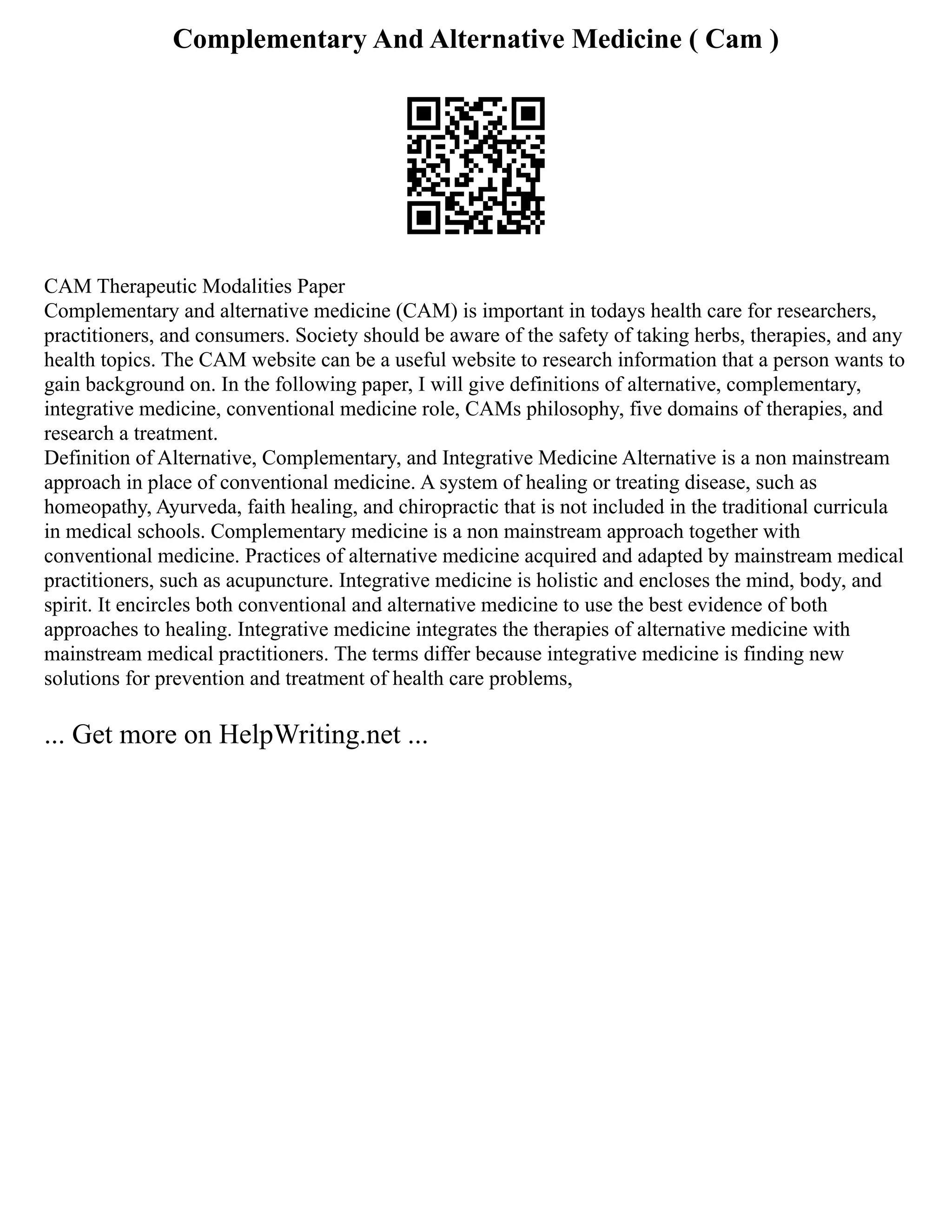 Complementary And Alternative Medicine ( Cam )
CAM Therapeutic Modalities Paper
Complementary and alternative medicine (CAM) is important in todays health care for researchers,
practitioners, and consumers. Society should be aware of the safety of taking herbs, therapies, and any
health topics. The CAM website can be a useful website to research information that a person wants to
gain background on. In the following paper, I will give definitions of alternative, complementary,
integrative medicine, conventional medicine role, CAMs philosophy, five domains of therapies, and
research a treatment.
Definition of Alternative, Complementary, and Integrative Medicine Alternative is a non mainstream
approach in place of conventional medicine. A system of healing or treating disease, such as
homeopathy, Ayurveda, faith healing, and chiropractic that is not included in the traditional curricula
in medical schools. Complementary medicine is a non mainstream approach together with
conventional medicine. Practices of alternative medicine acquired and adapted by mainstream medical
practitioners, such as acupuncture. Integrative medicine is holistic and encloses the mind, body, and
spirit. It encircles both conventional and alternative medicine to use the best evidence of both
approaches to healing. Integrative medicine integrates the therapies of alternative medicine with
mainstream medical practitioners. The terms differ because integrative medicine is finding new
solutions for prevention and treatment of health care problems,
... Get more on HelpWriting.net ...
 