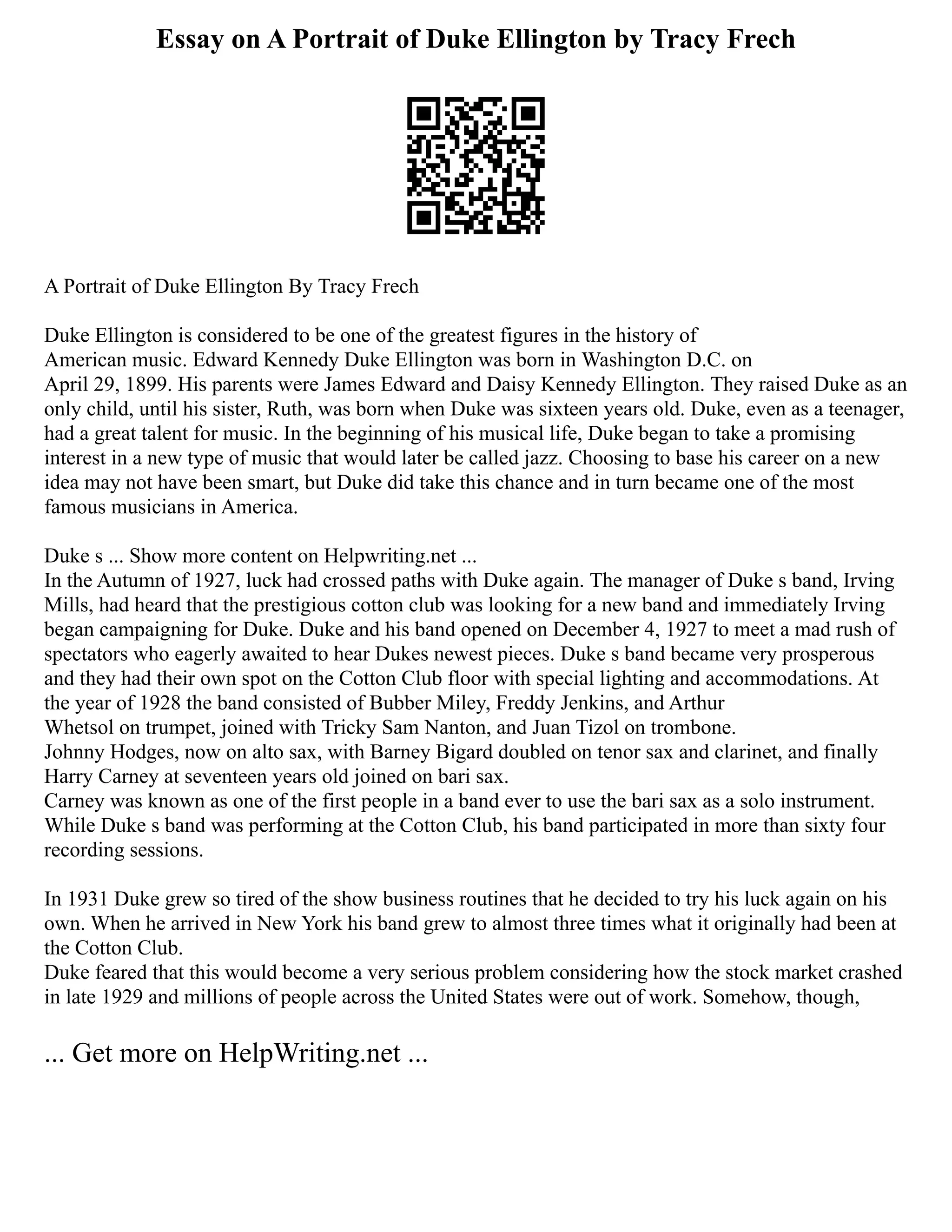Essay on A Portrait of Duke Ellington by Tracy Frech
A Portrait of Duke Ellington By Tracy Frech
Duke Ellington is considered to be one of the greatest figures in the history of
American music. Edward Kennedy Duke Ellington was born in Washington D.C. on
April 29, 1899. His parents were James Edward and Daisy Kennedy Ellington. They raised Duke as an
only child, until his sister, Ruth, was born when Duke was sixteen years old. Duke, even as a teenager,
had a great talent for music. In the beginning of his musical life, Duke began to take a promising
interest in a new type of music that would later be called jazz. Choosing to base his career on a new
idea may not have been smart, but Duke did take this chance and in turn became one of the most
famous musicians in America.
Duke s ... Show more content on Helpwriting.net ...
In the Autumn of 1927, luck had crossed paths with Duke again. The manager of Duke s band, Irving
Mills, had heard that the prestigious cotton club was looking for a new band and immediately Irving
began campaigning for Duke. Duke and his band opened on December 4, 1927 to meet a mad rush of
spectators who eagerly awaited to hear Dukes newest pieces. Duke s band became very prosperous
and they had their own spot on the Cotton Club floor with special lighting and accommodations. At
the year of 1928 the band consisted of Bubber Miley, Freddy Jenkins, and Arthur
Whetsol on trumpet, joined with Tricky Sam Nanton, and Juan Tizol on trombone.
Johnny Hodges, now on alto sax, with Barney Bigard doubled on tenor sax and clarinet, and finally
Harry Carney at seventeen years old joined on bari sax.
Carney was known as one of the first people in a band ever to use the bari sax as a solo instrument.
While Duke s band was performing at the Cotton Club, his band participated in more than sixty four
recording sessions.
In 1931 Duke grew so tired of the show business routines that he decided to try his luck again on his
own. When he arrived in New York his band grew to almost three times what it originally had been at
the Cotton Club.
Duke feared that this would become a very serious problem considering how the stock market crashed
in late 1929 and millions of people across the United States were out of work. Somehow, though,
... Get more on HelpWriting.net ...
 