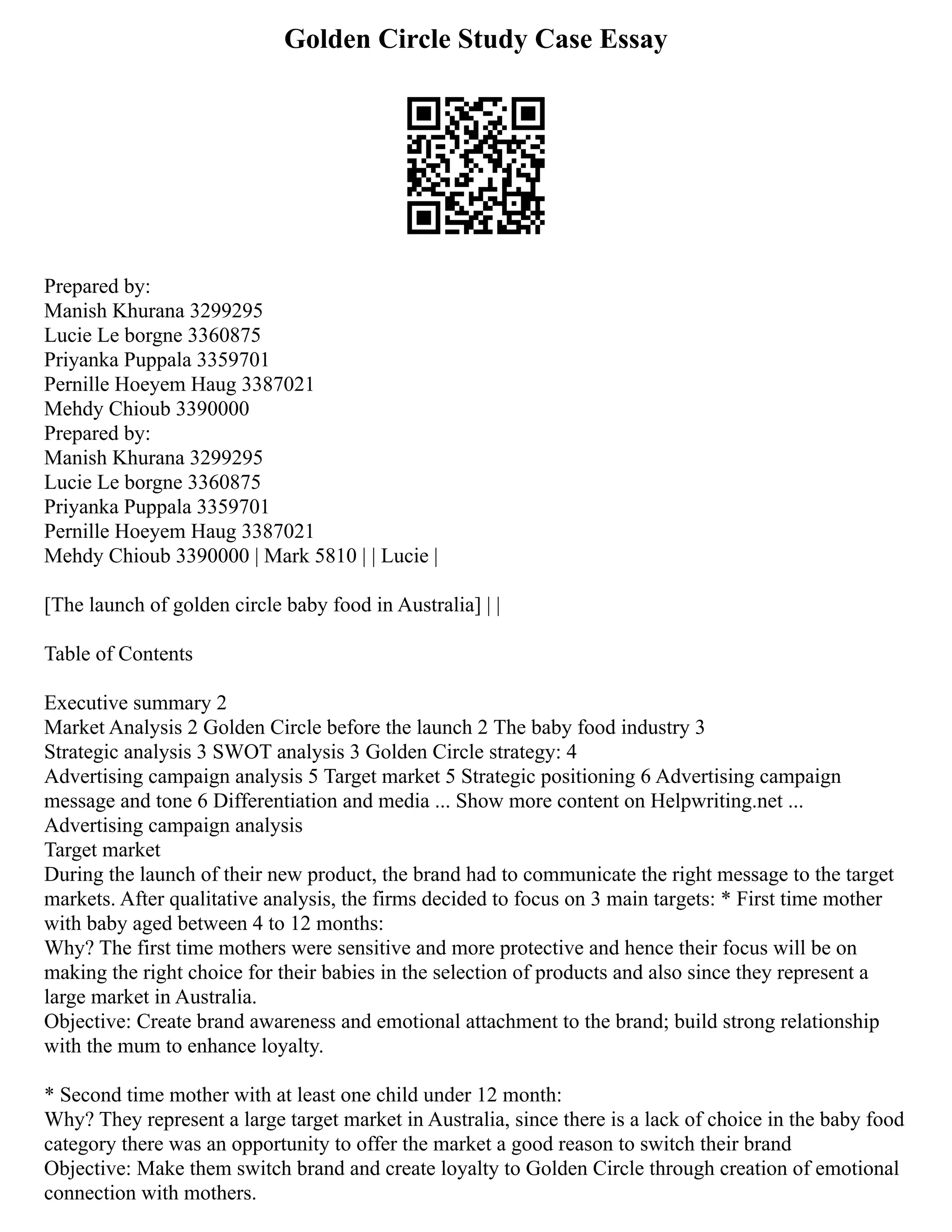 Golden Circle Study Case Essay
Prepared by:
Manish Khurana 3299295
Lucie Le borgne 3360875
Priyanka Puppala 3359701
Pernille Hoeyem Haug 3387021
Mehdy Chioub 3390000
Prepared by:
Manish Khurana 3299295
Lucie Le borgne 3360875
Priyanka Puppala 3359701
Pernille Hoeyem Haug 3387021
Mehdy Chioub 3390000 | Mark 5810 | | Lucie |
[The launch of golden circle baby food in Australia] | |
Table of Contents
Executive summary 2
Market Analysis 2 Golden Circle before the launch 2 The baby food industry 3
Strategic analysis 3 SWOT analysis 3 Golden Circle strategy: 4
Advertising campaign analysis 5 Target market 5 Strategic positioning 6 Advertising campaign
message and tone 6 Differentiation and media ... Show more content on Helpwriting.net ...
Advertising campaign analysis
Target market
During the launch of their new product, the brand had to communicate the right message to the target
markets. After qualitative analysis, the firms decided to focus on 3 main targets: * First time mother
with baby aged between 4 to 12 months:
Why? The first time mothers were sensitive and more protective and hence their focus will be on
making the right choice for their babies in the selection of products and also since they represent a
large market in Australia.
Objective: Create brand awareness and emotional attachment to the brand; build strong relationship
with the mum to enhance loyalty.
* Second time mother with at least one child under 12 month:
Why? They represent a large target market in Australia, since there is a lack of choice in the baby food
category there was an opportunity to offer the market a good reason to switch their brand
Objective: Make them switch brand and create loyalty to Golden Circle through creation of emotional
connection with mothers.
 