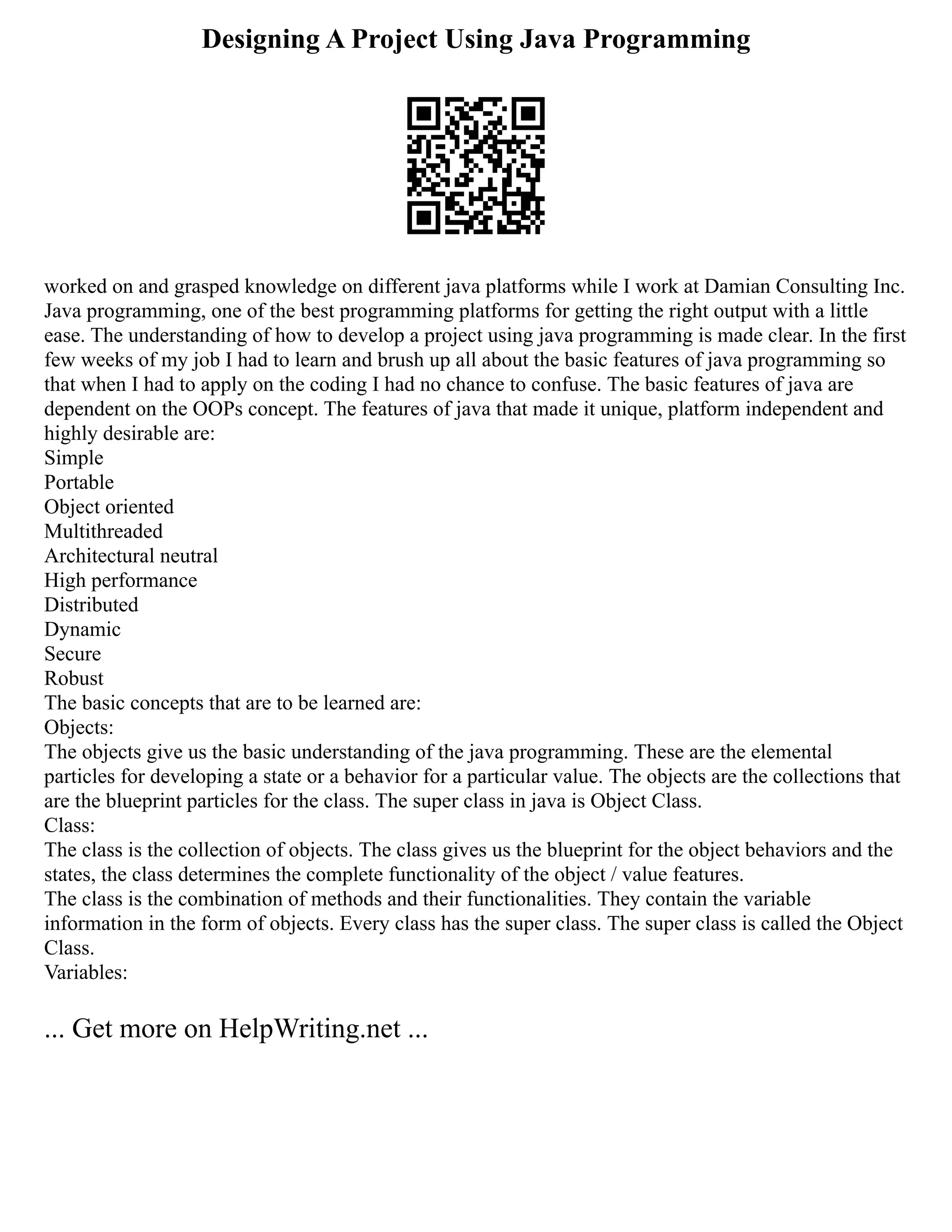 Designing A Project Using Java Programming
worked on and grasped knowledge on different java platforms while I work at Damian Consulting Inc.
Java programming, one of the best programming platforms for getting the right output with a little
ease. The understanding of how to develop a project using java programming is made clear. In the first
few weeks of my job I had to learn and brush up all about the basic features of java programming so
that when I had to apply on the coding I had no chance to confuse. The basic features of java are
dependent on the OOPs concept. The features of java that made it unique, platform independent and
highly desirable are:
Simple
Portable
Object oriented
Multithreaded
Architectural neutral
High performance
Distributed
Dynamic
Secure
Robust
The basic concepts that are to be learned are:
Objects:
The objects give us the basic understanding of the java programming. These are the elemental
particles for developing a state or a behavior for a particular value. The objects are the collections that
are the blueprint particles for the class. The super class in java is Object Class.
Class:
The class is the collection of objects. The class gives us the blueprint for the object behaviors and the
states, the class determines the complete functionality of the object / value features.
The class is the combination of methods and their functionalities. They contain the variable
information in the form of objects. Every class has the super class. The super class is called the Object
Class.
Variables:
... Get more on HelpWriting.net ...
 