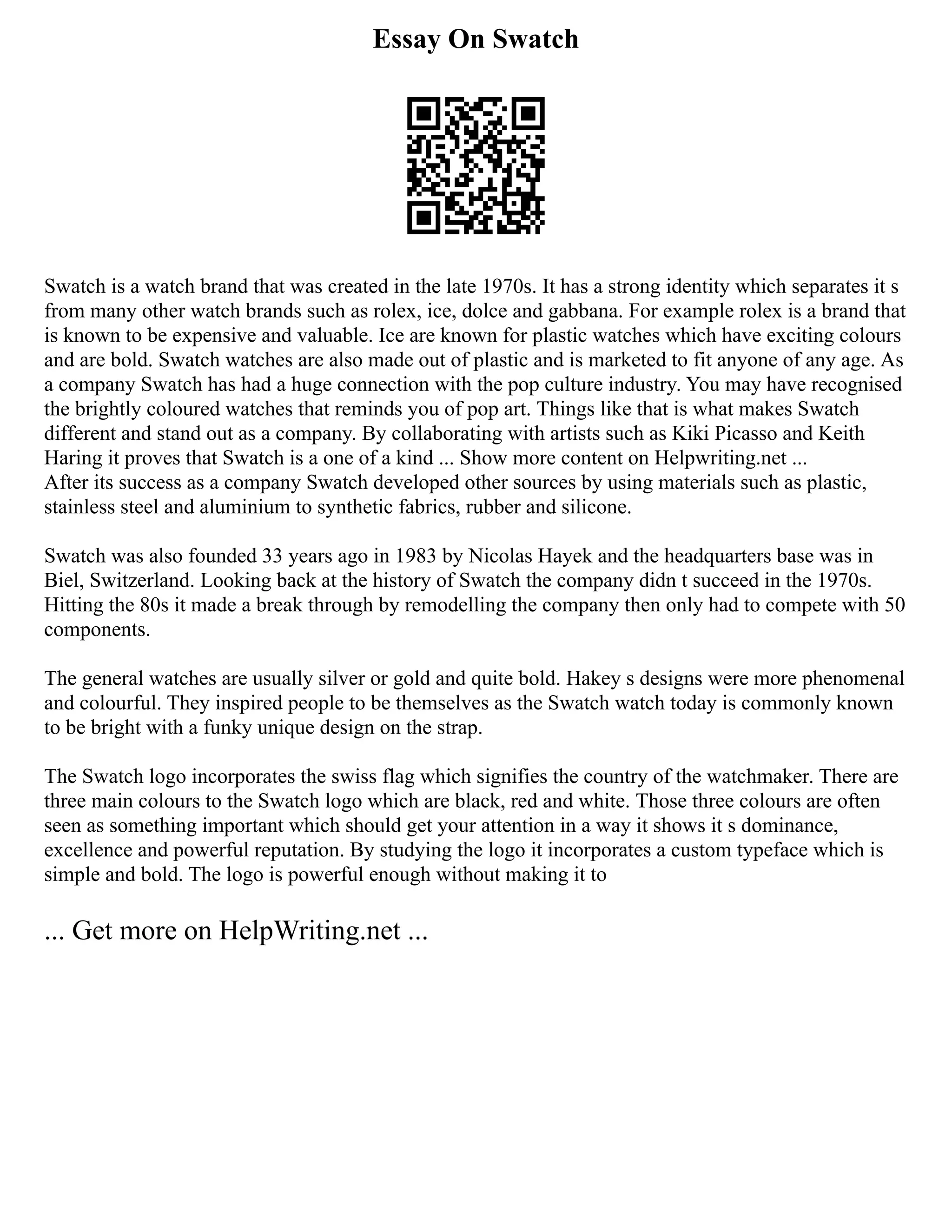 Essay On Swatch
Swatch is a watch brand that was created in the late 1970s. It has a strong identity which separates it s
from many other watch brands such as rolex, ice, dolce and gabbana. For example rolex is a brand that
is known to be expensive and valuable. Ice are known for plastic watches which have exciting colours
and are bold. Swatch watches are also made out of plastic and is marketed to fit anyone of any age. As
a company Swatch has had a huge connection with the pop culture industry. You may have recognised
the brightly coloured watches that reminds you of pop art. Things like that is what makes Swatch
different and stand out as a company. By collaborating with artists such as Kiki Picasso and Keith
Haring it proves that Swatch is a one of a kind ... Show more content on Helpwriting.net ...
After its success as a company Swatch developed other sources by using materials such as plastic,
stainless steel and aluminium to synthetic fabrics, rubber and silicone.
Swatch was also founded 33 years ago in 1983 by Nicolas Hayek and the headquarters base was in
Biel, Switzerland. Looking back at the history of Swatch the company didn t succeed in the 1970s.
Hitting the 80s it made a break through by remodelling the company then only had to compete with 50
components.
The general watches are usually silver or gold and quite bold. Hakey s designs were more phenomenal
and colourful. They inspired people to be themselves as the Swatch watch today is commonly known
to be bright with a funky unique design on the strap.
The Swatch logo incorporates the swiss flag which signifies the country of the watchmaker. There are
three main colours to the Swatch logo which are black, red and white. Those three colours are often
seen as something important which should get your attention in a way it shows it s dominance,
excellence and powerful reputation. By studying the logo it incorporates a custom typeface which is
simple and bold. The logo is powerful enough without making it to
... Get more on HelpWriting.net ...
 