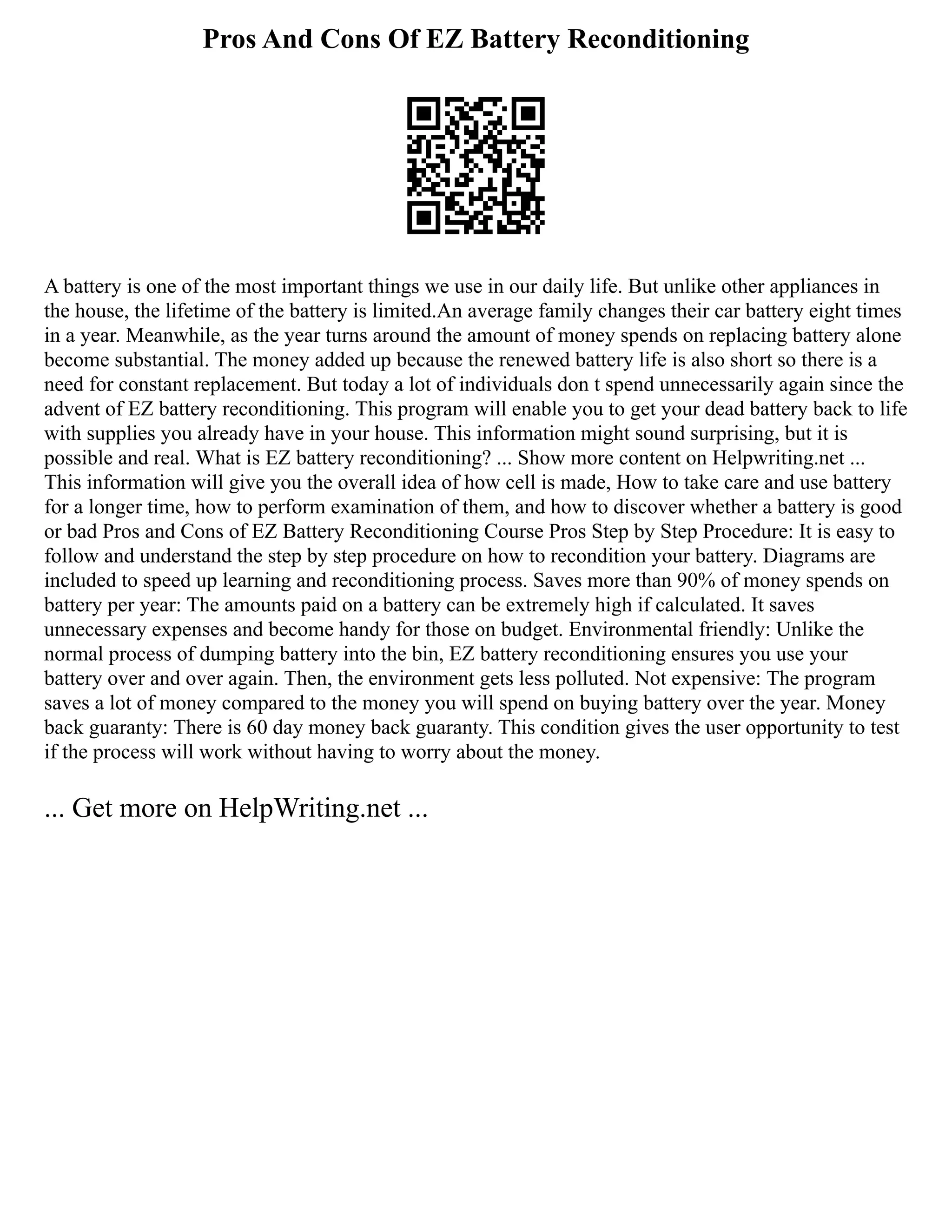 Pros And Cons Of EZ Battery Reconditioning
A battery is one of the most important things we use in our daily life. But unlike other appliances in
the house, the lifetime of the battery is limited.An average family changes their car battery eight times
in a year. Meanwhile, as the year turns around the amount of money spends on replacing battery alone
become substantial. The money added up because the renewed battery life is also short so there is a
need for constant replacement. But today a lot of individuals don t spend unnecessarily again since the
advent of EZ battery reconditioning. This program will enable you to get your dead battery back to life
with supplies you already have in your house. This information might sound surprising, but it is
possible and real. What is EZ battery reconditioning? ... Show more content on Helpwriting.net ...
This information will give you the overall idea of how cell is made, How to take care and use battery
for a longer time, how to perform examination of them, and how to discover whether a battery is good
or bad Pros and Cons of EZ Battery Reconditioning Course Pros Step by Step Procedure: It is easy to
follow and understand the step by step procedure on how to recondition your battery. Diagrams are
included to speed up learning and reconditioning process. Saves more than 90% of money spends on
battery per year: The amounts paid on a battery can be extremely high if calculated. It saves
unnecessary expenses and become handy for those on budget. Environmental friendly: Unlike the
normal process of dumping battery into the bin, EZ battery reconditioning ensures you use your
battery over and over again. Then, the environment gets less polluted. Not expensive: The program
saves a lot of money compared to the money you will spend on buying battery over the year. Money
back guaranty: There is 60 day money back guaranty. This condition gives the user opportunity to test
if the process will work without having to worry about the money.
... Get more on HelpWriting.net ...
 